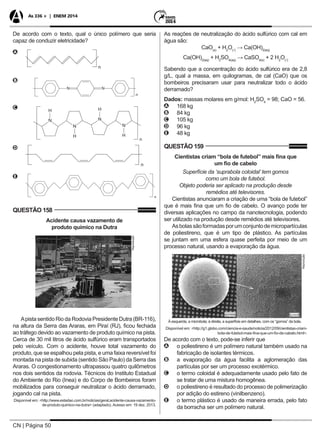 CN | Página 50
As 336 + | ENEM 2014
De acordo com o texto, qual o único polímero que seria
capaz de conduzir eletricidade?
AA
n
BB 	
CC 	
DD
EE
QUESTÃO 158
Acidente causa vazamento de
produto químico na Dutra
Reprodução
Apista sentido Rio da Rodovia Presidente Dutra (BR-116),
na altura da Serra das Araras, em Piraí (RJ), ficou fechada
ao tráfego devido ao vazamento de produto químico na pista.
Cerca de 30 mil litros de ácido sulfúrico eram transportados
pelo veículo. Com o acidente, houve total vazamento do
produto, que se espalhou pela pista, e uma faixa reversível foi
montada na pista de subida (sentido São Paulo) da Serra das
Araras. O congestionamento ultrapassou quatro quilômetros
nos dois sentidos da rodovia. Técnicos do Instituto Estadual
do Ambiente do Rio (Inea) e do Corpo de Bombeiros foram
mobilizados para conseguir neutralizar o ácido derramado,
jogando cal na pista.
Disponível em: <http://www.estadao.com.br/noticias/geral,acidente-causa-vazamento-
de-produto-quimico-na-dutra> (adaptado). Acesso em: 19 dez. 2013.
As reações de neutralização do ácido sulfúrico com cal em
água são:
CaO(s)
+ H2
O()
→ Ca(OH)2(aq)
Ca(OH)2(aq)
+ H2
SO4(aq)
→ CaSO4(s)
+ 2 H2
O()
Sabendo que a concentração do ácido sulfúrico era de 2,8
g/L, qual a massa, em quilogramas, de cal (CaO) que os
bombeiros precisaram usar para neutralizar todo o ácido
derramado?
Dados: massas molares em g/mol: H2
SO4
= 98; CaO = 56.
AA 168 kg
BB 84 kg
CC 105 kg
DD 96 kg
EE 48 kg
QUESTÃO 159
Cientistas criam “bola de futebol” mais fina que
um fio de cabelo
Superfície da ‘suprabola coloidal’ tem gomos
como um bola de futebol.
Objeto poderia ser aplicado na produção desde
remédios até televisores.
Cientistas anunciaram a criação de uma “bola de futebol”
que é mais fina que um fio de cabelo. O avanço pode ter
diversas aplicações no campo da nanotecnologia, podendo
ser utilizado na produção desde remédios até televisores.
Asbolassãoformadasporumconjuntodemicropartículas
de poliestireno, que é um tipo de plástico. As partículas
se juntam em uma esfera quase perfeita por meio de um
processo natural, usando a evaporação da água.
Reprodução
À esquerda, a microbola; à direita, a superfície em detalhes, com os “gomos” da bola.
Disponível em: <http://g1.globo.com/ciencia-e-saude/noticia/2012/09/cientistas-criam-
bola-de-futebol-mais-fina-que-um-fio-de-cabelo.html>.
De acordo com o texto, pode-se inferir que
AA o poliestireno é um polímero natural também usado na
fabricação de isolantes térmicos.
BB a evaporação da água facilita a aglomeração das
partículas por ser um processo exotérmico.
CC o termo coloidal é adequadamente usado pelo fato de
se tratar de uma mistura homogênea.
DD o poliestireno é resultado do processo de polimerização
por adição do estireno (vinilbenzeno).
EE o termo plástico é usado de maneira errada, pelo fato
da borracha ser um polímero natural.
 