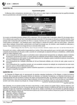 CN | Página 52
As 336 + | ENEM 2014
QUESTÃO 162
Aquecimento global
A diferença entre a temperatura calculada para a Terra como um corpo negro e a temperatura real da superfície terrestre
deve-se parcialmente à atmosfera terrestre, conforme a figura a seguir.
Sol
Superfície terrestre
6% refletido
pela atmosfera
51% absorvido
pela superfície
terrestre
Radiação
infravermelha
emitida da terra
aquecida aprisionada
por gases do
efeito estufa
4% refletido pela
superfície terrestre
19% absorvido
por nuvens
As nuvens na atmosfera terrestre refletem 20% e absorvem 19% da energia solar. A atmosfera reflete 6% da energia solar e
4% é refletido pela superfície da Terra.Aatmosfera terrestre transmite 51% da energia do Sol para a superfície terrestre. Essa
energia solar é absorvida pela superfície da Terra e a aquece, fazendo com que a superfície emita radiação infravermelha.
Certos gases na atmosfera – com destaque para o vapor-d’água e o dióxido de carbono, além de outros gases – absorvem
parte dessa radiação infravermelha, aprisionando uma fração da energia que, do contrário, seria irradiada de volta para o
espaço. Esse aprisionamento de energia térmica é chamado efeito estufa.
BAUER, Wolfgang; DIAS, Helio; WESTFALL, Gary D. Física para universitários: relatividade, oscilações, ondas e calor. 1. ed. São Paulo: McGraw-Hill, 2013.
De acordo com o texto, o efeito estufa é responsável por manter a Terra mais quente do que o normal e pela minimização das
variações de temperatura do dia para a noite. Levando em consideração os aspectos térmicos e ondulatórios, o efeito estufa
pode ser melhor explicado como
AA uma consequência de certos gases na atmosfera serem relativamente transparentes às radiações solares incidentes
de pequeno comprimento de onda e um tanto opacos às radiações infravermelhas emitidas pela superfície terrestre.
BB uma consequência de certos gases na atmosfera absorverem as radiações solares incidentes de grande comprimento
de onda e emiti-las de volta para o espaço.
CC uma consequência de a radiação ultravioleta do Sol ser fortemente refletida, sob a forma de calor, pelas nuvens na
atmosfera.
DD uma consequência de a superfície terrestre ser uma excelente emissora de radiação de comprimento de onda muito
pequeno, que é a infravermelha (onda de calor).
EE uma consequência de as radiações solares incidentes aquecerem o ar atmosférico por meio do qual se propagam até
atingirem a superfície terrestre.
QUESTÃO 163
As Cataratas do Niágara são um agrupamento de grandes cataratas localizadas no Rio Niágara, no leste da América
do Norte. São compostas por três grupos distintos de cataratas: as Cataratas Canadenses, as Cataratas Americanas e as
Cataratas Bridal Veil (Véu da Noiva). Embora não sejam excepcionalmente altas, as Cataratas do Niágara são muito largas,
sendo facilmente a mais volumosa queda d’água localizada na América do Norte. Além de muito famosas por suas belezas,
também são fontes valiosas de produção de energia hidrelétrica e um desafiante projeto de preservação ambiental.
Disponível em: <http://pt.wikipedia.org/wiki/Cataratas_do_Niagara> (adaptado).
Acesso em: 28 jan. 2014.
Nas Cataratas, há um passeio turístico de barco muito famoso, e nele, próximo às quedas d’água, pode-se observar, com
frequência, a formação do arco-íris. A causa principal de sua formação é devido à incidência dos raios de luz solar sobre as
gotículas de água em suspensão na atmosfera. Os raios de luz, desde o momento em que encontram as gotículas de água
até atingir nossos olhos, passam por três fenômenos ópticos que, de forma bem prática e sequencial, podem ser descritos por
AA reflexão, refração e dispersão.
BB dispersão, refração e interferência.
CC polarização, refração e reflexão.
DD reflexão, interferência e reflexão.
EE refração, reflexão e refração.
 