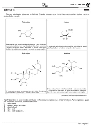 CN | Página 53
As 336 + | ENEM 2014
QUESTÃO 164
Algumas substâncias existentes na Química Orgânica possuem uma nomenclatura engraçada e curiosa como as
apresentadas a seguir:
Ácido erótico
Esta molécula não tem propriedades afrodisíacas, e seu nome vem
de uma derivação do nome original ácido orótico. Após sucessivos
“enganos” na literatura química, este nome foi adotado como válido
também. Na realidade, este composto é conhecido como vitamina B13.
Psicose
O nome deste açúcar vem do antibiótico (de onde pode ser obtido)
psicofurania. Outro nome desse composto é ribo-hexulose.
Ácido cômico
O nome deste composto vem da planta de onde é obtido: Commiphora
pyracanthoides, a planta da qual é extraído o óleo de mirra.
Megafone
Embora tenha um nome estranho, a molécula é relativamente ordinária.
O nome deriva de sua origem: as raízes da planta Aniba megaphylla.
Como ela é uma cetona, virou megafona, ou megaphone, em inglês.
Disponível em: <http://www.mundodaquimica.com.br>.
A partir da análise de cada uma das estruturas, verifica-se a presença do grupo funcional hidroxila. A presença desse grupo,
nos compostos mostrados, identifica as funções
AA álcool e éter.
BB cetona e ácido carboxílico.
CC álcool e fenol.
DD éter e enol.
EE éter e ácido carboxílico.
 