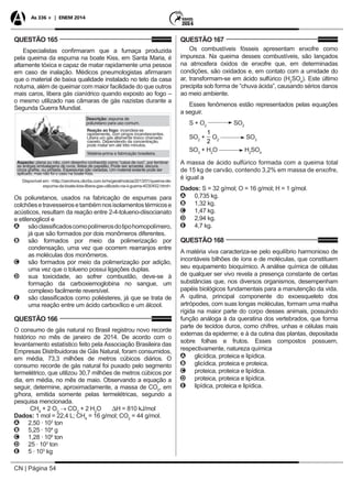 CN | Página 54
As 336 + | ENEM 2014
QUESTÃO 165
Especialistas confirmaram que a fumaça produzida
pela queima da espuma na boate Kiss, em Santa Maria, é
altamente tóxica e capaz de matar rapidamente uma pessoa
em caso de inalação. Médicos pneumologistas afirmaram
que o material de baixa qualidade instalado no teto da casa
noturna, além de queimar com maior facilidade do que outros
mais caros, libera gás cianídrico quando exposto ao fogo –
o mesmo utilizado nas câmaras de gás nazistas durante a
Segunda Guerra Mundial.
Descrição: espuma de
poliuretano para uso comum.
Reação ao fogo: incendeia-se
rapidamente, com pingos incandescentes.
Libera um gás altamente tóxico chamado
cianeto. Dependendo da concentração,
pode matar em até três minutos.
Matéria-prima e fabricação brasileira.
Aspecto: plana ou não, com desenho conhecido como “caixa de ovo”, por lembrar
as antigas embalagens de ovos, feitas de papelão. Pode ser amarela, escura,
cinza grafite, ou pintada. Espessuras são variadas. Um material isolante pode ser
aplicado, mas não foi o caso na boate Kiss.
Disponível em: <http://zerohora.clicrbs.com.br/rs/geral/noticia/2013/01/queima-de-
espuma-da-boate-kiss-libera-gas-utilizado-na-ii-guerra-4030452.html>.
Os poliuretanos, usados na fabricação de espumas para
colchõesetravesseirosetambémnosisolamentostérmicose
acústicos, resultam da reação entre 2-4-tolueno-diisocianato
e etilenoglicol e
AA sãoclassificadoscomopolímerosdotipohomopolímero,
já que são formados por dois monômeros diferentes.
BB são formados por meio da polimerização por
condensação, uma vez que ocorrem rearranjos entre
as moléculas dos monômeros.
CC são formados por meio da polimerização por adição,
uma vez que o tolueno possui ligações duplas.
DD sua toxicidade, ao sofrer combustão, deve-se à
formação da carboxiemoglobina no sangue, um
complexo facilmente reversível.
EE são classificados como poliésteres, já que se trata de
uma reação entre um ácido carboxílico e um álcool.
QUESTÃO 166
O consumo de gás natural no Brasil registrou novo recorde
histórico no mês de janeiro de 2014. De acordo com o
levantamento estatístico feito pela Associação Brasileira das
Empresas Distribuidoras de Gás Natural, foram consumidos,
em média, 73,3 milhões de metros cúbicos diários. O
consumo recorde de gás natural foi puxado pelo segmento
termelétrico, que utilizou 30,7 milhões de metros cúbicos por
dia, em média, no mês de maio. Observando a equação a
seguir, determine, aproximadamente, a massa de CO2
, em
g/hora, emitida somente pelas termelétricas, segundo a
pesquisa mencionada.
CH4
+ 2 O2
→ CO2
+ 2 H2
O ∆H = 810 kJ/mol
Dados: 1 mol = 22,4 L; CH4
= 16 g/mol; CO2
= 44 g/mol.
AA 2,50 · 103
ton
BB 5,25 · 104
g
CC 1,28 · 109
ton
DD 25 · 103
ton
EE 5 · 103
kg
QUESTÃO 167
Os combustíveis fósseis apresentam enxofre como
impureza. Na queima desses combustíveis, são lançados
na atmosfera óxidos de enxofre que, em determinadas
condições, são oxidados e, em contato com a umidade do
ar, transformam-se em ácido sulfúrico (H2
SO4
). Este último
precipita sob forma de “chuva ácida”, causando sérios danos
ao meio ambiente.
Esses fenômenos estão representados pelas equações
a seguir.
S + O2
SO2
SO2
+
1
2
O2
SO3
SO3
+ H2
O H2
SO4
A massa de ácido sulfúrico formada com a queima total
de 15 kg de carvão, contendo 3,2% em massa de enxofre,
é igual a
Dados: S = 32 g/mol; O = 16 g/mol; H = 1 g/mol.
AA 0,735 kg.
BB 1,32 kg.
CC 1,47 kg.
DD 2,94 kg.
EE 4,7 kg.
QUESTÃO 168
A matéria viva caracteriza-se pelo equilíbrio harmonioso de
incontáveis bilhões de íons e de moléculas, que constituem
seu equipamento bioquímico. A análise química de células
de qualquer ser vivo revela a presença constante de certas
substâncias que, nos diversos organismos, desempenham
papéis biológicos fundamentais para a manutenção da vida.
A quitina, principal componente do exoesqueleto dos
artrópodes, com suas longas moléculas, formam uma malha
rígida na maior parte do corpo desses animais, possuindo
função análoga à da queratina dos vertebrados, que forma
parte de tecidos duros, como chifres, unhas e células mais
externas da epiderme; e à da cutina das plantas, depositada
sobre folhas e frutos. Esses compostos possuem,
respectivamente, natureza química
AA glicídica, proteica e lipídica.
BB glicídica, proteica e proteica.
CC proteica, proteica e lipídica.
DD proteica, proteica e lipídica.
EE lipídica, proteica e lipídica.
 