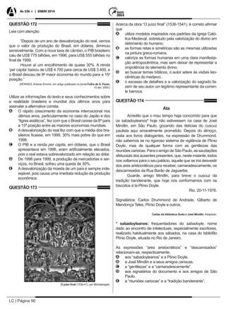 LC | Página 56
As 336 + | ENEM 2014
QUESTÃO 172
Leia com atenção:
“Depois de um ano de desvalorização do real, vemos
que o valor da produção do Brasil, em dólares, diminuiu
sensivelmente. Com a nova taxa de câmbio, o PIB brasileiro
caiu de US$ 775 bilhões, em 1998, para US$ 555 bilhões no
final de 1999.
Houve aí um encolhimento de quase 30%. A renda
‘per capita’ baixou de US$ 4.700 para cerca de US$ 3.400, e
o Brasil desceu de 8a
maior economia do mundo para a 15a
posição.”
(MORAES, Antonio Ermírio, em artigo publicado no jornal Folha de S. Paulo,
10 abr. 2000.)
Utilize as informações do texto e seus conhecimentos sobre
a realidade brasileira e mundial dos últimos anos para
assinalar a alternativa correta.
AA O rápido crescimento da economia internacional nos
últimos anos, particularmente no caso do Japão e dos
“tigres asiáticos”, fez com que o Brasil caísse da 8ª para
a 15ª posição entre as maiores economias mundiais.
BB A desvalorização do real fez com que a média dos bra-
sileiros ficasse, em 1999, 30% mais pobre do que em
1998.
CC O PIB e a renda per capita, em dólares, que o Brasil
apresentava em 1998, eram artificialmente elevados,
pois o real estava sobrevalorizado em relação ao dólar.
DD De 1998 para 1999, a produção de mercadorias e ser-
viços, no Brasil, sofreu uma queda de 30%.
EE A desvalorização da moeda de um país é sempre inde-
sejável, pois causa uma imediata redução da produção
econômica.
QUESTÃO 173
O juízo final (1536-41), por Michelangelo.
Acerca da obra “O juízo final” (1536-1541), é correto afirmar
que
AA utiliza modelos inspirados nos padrões da Igreja Cató-
lica Medieval, sobretudo pela valorização do divino em
detrimento do humano.
BB as formas retas e simétricas são as mesmas utilizadas
na pintura greco-romana.
CC valoriza as formas humanas em uma clara manifesta-
ção antropocêntrica, mas sem deixar de representar a
onipotência do elemento divino.
DD ao buscar temas bíblicos, o autor adere às visões teo-
cêntricas do medievo.
EE o excesso de detalhes e a valorização do sagrado fa-
zem de seu autor um legítimo representante da corren-
te barroca.
QUESTÃO 174
Ata
Acredito que o mau tempo haja concorrido para que
os sabadoyleanos* hoje não estivessem na casa de José
Mindlin, em São Paulo, gozando das delícias do cuscuz
paulista aqui amavelmente prometido. Depois do almoço,
visita aos livros dialogantes, na expressão de Drummond,
não sabemos se no rigoroso sistema de vigilância de Plínio
Doyle, mas de qualquer forma com as gentilezas das
reuniões cariocas. Para o amigo de São Paulo, as saudações
afetuosas dos ausentes presentes, que, neste instante, todos
nos voltamos para o seu palácio, aquele que se iria desvestir
dos ares aristocráticos para receber, camaradescamente, os
descamisados da Rua Barão de Jaguaribe.
Guarde, amigo Mindlin, para breve o cuscuz da
tradição bandeirante, que hoje nos conformamos com os
biscoitos à la Plínio Doyle.
Rio, 20-11-1976.
Signatários: Carlos Drummond de Andrade, Gilberto de
Mendonça Teles, Plínio Doyle e outros.
Cartas da biblioteca Guita e José Mindlin. Adaptado.
* sabadoyleanos: frequentadores do sabadoyle, nome
dado ao encontro de intelectuais, especialmente escritores,
realizado habitualmente aos sábados, na casa do bibliófilo
Plínio Doyle, situada no Rio de Janeiro.
As expressões “ares aristocráticos” e “descamisados”
relacionam-se, respectivamente,
AA aos “sabadoyleanos” e a Plínio Doyle.
BB a José Mindlin e a seus amigos cariocas.
CC a “gentilezas” e a “camaradescamente”.
DD aos signatários do documento e aos amigos de São
Paulo.
EE a “reuniões cariocas” e a “tradição bandeirante”.
 