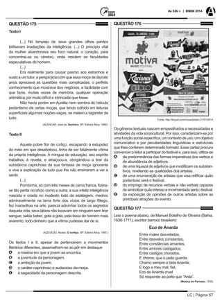 LC | Página 57
As 336 + | ENEM 2014
QUESTÃO 175
Texto I
(...) No lampejo de seus grandes olhos pardos
brilhavam irradiações da inteligência. (...) O princípio vital
da mulher abandonava seu foco natural, o coração, para
concentrar-se no cérebro, onde residem as faculdades
especulativas do homem.
(...)
Era realmente para causar pasmo aos estranhos e
susto a um tutor, a perspicácia com que essa moça de dezoito
anos apreciava as questões mais complicadas; o perfeito
conhecimento que mostrava dos negócios, a facilidade com
que fazia, muitas vezes de memória, qualquer operação
aritmética por muito difícil e intrincada que fosse.
Não havia porém em Aurélia nem sombra do ridículo
pedantismo de certas moças, que tendo colhido em leituras
superficiais algumas noções vagas, se metem a tagarelar de
tudo.
(ALENCAR, José de. Senhora. SP: Editora Ática, 1980.)
Texto II
Aquela pobre flor de cortiço, escapando à estupidez
do meio em que desabotoou, tinha de ser fatalmente vítima
da própria inteligência. À míngua de educação, seu espírito
trabalhou à revelia, e atraiçoou-a, obrigando-a a tirar da
substância caprichosa da sua fantasia de moça ignorante
e viva a explicação de tudo que lhe não ensinaram a ver e
sentir.
(...)
Pombinha, só com três meses de cama franca, fizera-
se tão perita no ofício como a outra; a sua infeliz inteligência
nascida e criada no modesto lodo da estalagem, medrou
admiravelmente na lama forte dos vícios de largo fôlego;
fez maravilhas na arte; parecia adivinhar todos os segredos
daquela vida; seus lábios não tocavam em ninguém sem tirar
sangue; sabia beber, gota a gota, pela boca do homem mais
avarento, todo dinheiro que a vítima pudesse dar de si.
(AZEVEDO, Aluísio. O cortiço. SP: Editora Ática, 1997.)
Os textos I e II, apesar de pertencerem a movimentos
literários diferentes, assemelham-se ao pôr em destaque
AA a miséria em que a jovem se encontra.
BB a juventude da personagem.
CC a ambição da jovem.
DD o caráter caprichoso e audacioso da moça.
EE a sagacidade da personagem descrita.
QUESTÃO 176
Fonte: http://tinyurl.com/nnuwubnem 21/01/2014
Os gêneros textuais nascem emparelhados a necessidades e
atividades da vida sociocultural. Por isso, caracterizam-se por
umafunçãosocialespecífica,umcontextodeuso,umobjetivo
comunicativo e por peculiaridades linguísticas e estruturais
que lhes conferem determinado formato. Esse cartaz procura
convencer o leitor a participar do festival e, para isso, utiliza-se
AA da predominância das formas imperativas dos verbos e
de abundância de adjetivos.
BB de uma riqueza de adjetivos que modificam os substan-
tivos, revelando as qualidades dos artistas.
CC de uma enumeração de artistas que visa retificar quão
portentoso será o festival.
DD do emprego de recursos verbais e não verbais capazes
desimbolizarquãointensoemovimentadoseráofestival.
EE da exposição de opiniões de outros artistas sobre as
principais atrações do evento.
QUESTÃO 177
Leia o poema abaixo, de Manuel Botelho de Oliveira (Bahia,
1636-1711), escritor barroco brasileiro:
Eco de Anarda
Entre males desvelados,
Entre desvelos constantes,
Entre constâncias amantes,
Entre amores castigados;
Entre castigos chorados,
E choros, que o peito guarda,
Chamo sempre a bela Anarda;
E logo a meu mal, fiel,
Eco de Anarda cruel
Só responde ao peito que “Arda”.
(Música do Parnaso, 1705)
 