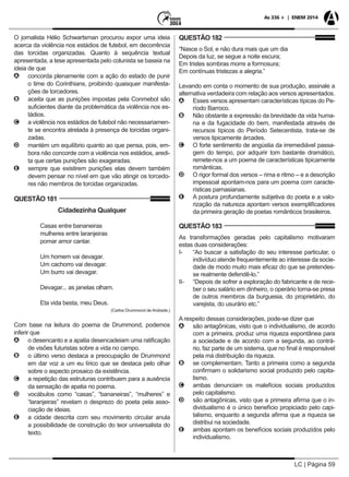 LC | Página 59
As 336 + | ENEM 2014
O jornalista Hélio Schwartsman procurou expor uma ideia
acerca da violência nos estádios de futebol, em decorrência
das torcidas organizadas. Quanto à sequência textual
apresentada, a tese apresentada pelo colunista se baseia na
ideia de que
AA concorda plenamente com a ação do estado de punir
o time do Corinthians, proibindo quaisquer manifesta-
ções de torcedores.
BB aceita que as punições impostas pela Conmebol são
suficientes diante da problemática da violência nos es-
tádios.
CC a violência nos estádios de futebol não necessariamen-
te se encontra atrelada à presença de torcidas organi-
zadas.
DD mantém um equilíbrio quanto ao que pensa, pois, em-
bora não concorde com a violência nos estádios, aredi-
ta que certas punições são exageradas.
EE sempre que existirem punições elas devem também
devem pensar no nível em que vão atingir os torcedo-
res não membros de torcidas organizadas.
QUESTÃO 181
Cidadezinha Qualquer
Casas entre bananeiras
mulheres entre laranjeiras
pomar amor cantar.
Um homem vai devagar.
Um cachorro vai devagar.
Um burro vai devagar.
Devagar... as janelas olham.
Eta vida besta, meu Deus.
(Carlos Drummond de Andrade.)
Com base na leitura do poema de Drummond, podemos
inferir que
AA o desencanto e a apatia desencadeiam uma ratificação
de visões futuristas sobre a vida no campo.
BB o último verso destaca a preocupação de Drummond
em dar voz a um eu lírico que se destaca pelo olhar
sobre o aspecto prosaico da existência.
CC a repetição das estruturas contribuem para a ausência
da sensação de apatia no poema.
DD vocábulos como “casas”, “bananeiras”, “mulheres” e
“laranjeiras” revelam o desprezo do poeta pela asso-
ciação de ideias.
EE a cidade descrita com seu movimento circular anula
a possibilidade de construção do teor universalista do
texto.
QUESTÃO 182
“Nasce o Sol, e não dura mais que um dia
Depois da luz, se segue a noite escura;
Em tristes sombras morre a formosura;
Em contínuas tristezas a alegria.”
Levando em conta o momento de sua produção, assinale a
alternativa verdadeira com relação aos versos apresentados.
AA Esses versos apresentam características típicas do Pe-
ríodo Barroco.
BB Não obstante a expressão da brevidade da vida huma-
na e da fugacidade do bem, manifestada através de
recursos típicos do Período Setecentista, trata-se de
versos tipicamente árcades.
CC O forte sentimento de angústia da irremediável passa-
gem do tempo, por adquirir tom bastante dramático,
remete-nos a um poema de características tipicamente
românticas.
DD O rigor formal dos versos – rima e ritmo – e a descrição
impessoal apontam-nos para um poema com caracte-
rísticas parnasianas.
EE A postura profundamente subjetiva do poeta e a valo-
rização da natureza apontam versos exemplificadores
da primeira geração de poetas românticos brasileiros.
QUESTÃO 183
As transformações geradas pelo capitalismo motivaram
estas duas considerações:
I- 	 “Ao buscar a satisfação do seu interesse particular, o
indivíduo atende frequentemente ao interesse da socie-
dade de modo muito mais eficaz do que se pretendes-
se realmente defendê-lo.”
II-	 “Depois de sofrer a exploração do fabricante e de rece-
ber o seu salário em dinheiro, o operário torna-se presa
de outros membros da burguesia, do proprietário, do
varejista, do usurário etc.”
A respeito dessas considerações, pode-se dizer que
AA são antagônicas, visto que o individualismo, de acordo
com a primeira, produz uma riqueza espontânea para
a sociedade e de acordo com a segunda, ao contrá-
rio, faz parte de um sistema, que no final é responsável
pela má distribuição da riqueza.
BB se complementam. Tanto a primeira como a segunda
confirmam o solidarismo social produzido pelo capita-
lismo.
CC ambas denunciam os malefícios sociais produzidos
pelo capitalismo.
DD são antagônicas, visto que a primeira afirma que o in-
dividualismo é o único benefício propiciado pelo capi-
talismo, enquanto a segunda afirma que a riqueza se
distribui na sociedade.
EE ambas apontam os benefícios sociais produzidos pelo
individualismo.
 