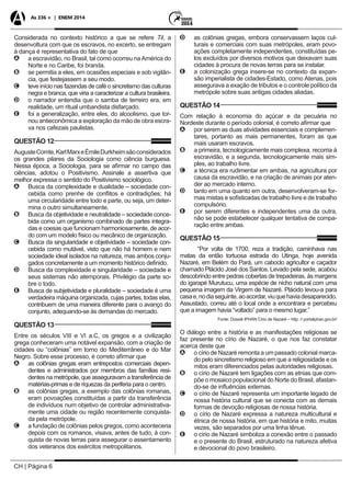CH | Página 6
As 336 + | ENEM 2014
Considerada no contexto histórico a que se refere Til, a
desenvoltura com que os escravos, no excerto, se entregam
à dança é representativa do fato de que
AA a escravidão, no Brasil, tal como ocorreu naAmérica do
Norte e no Caribe, foi branda.
BB se permitia a eles, em ocasiões especiais e sob vigilân-
cia, que festejassem a seu modo.
CC teve início nas fazendas de café o sincretismo das culturas
negra e branca, que viria a caracterizar a cultura brasileira.
DD o narrador entendia que o samba de terreiro era, em
realidade, um ritual umbandista disfarçado.
EE foi a generalização, entre eles, do alcoolismo, que tor-
nou antieconômica a exploração da mão de obra escra-
va nos cafezais paulistas.
QUESTÃO 12
AugusteComte,KarlMarxeÉmileDurkheimsãoconsiderados
os grandes pilares da Sociologia como ciência burguesa.
Nessa época, a Sociologia, para se afirmar no campo das
ciências, adotou o Positivismo. Assinale a assertiva que
melhor expressa o sentido do Positivismo sociológico.
AA Busca da complexidade e dualidade – sociedade con-
cebida como prenhe de conflitos e contradições; há
uma circularidade entre todo e parte, ou seja, um deter-
mina o outro simultaneamente.
BB Busca da objetividade e neutralidade – sociedade conce-
bida como um organismo combinado de partes integra-
das e coesas que funcionam harmoniosamente, de acor-
do com um modelo físico ou mecânico de organização.
CC Busca da singularidade e objetividade – sociedade con-
cebida como mutável, visto que não há homem e nem
sociedade ideal isolados na natureza, mas ambos conju-
gados concretamente a um momento histórico definido.
DD Busca da complexidade e singularidade – sociedade e
seus sistemas não atemporais. Privilégio da parte so-
bre o todo.
EE Busca de subjetividade e pluralidade – sociedade é uma
verdadeira máquina organizada, cujas partes, todas elas,
contribuem de uma maneira diferente para o avanço do
conjunto, adequando-se às demandas do mercado.
QUESTÃO 13
Entre os séculos VIII e VI a.C, os gregos e a civilização
grega conheceram uma notável expansão, com a criação de
cidades ou “colônias” em torno do Mediterrâneo e do Mar
Negro. Sobre esse processo, é correto afirmar que
AA as colônias gregas eram entrepostos comerciais depen-
dentes e administrados por membros das famílias resi-
dentes na metrópole, que asseguravam a transferência de
matérias-primas e de riquezas da periferia para o centro.
BB as colônias gregas, a exemplo das colônias romanas,
eram povoações constituídas a partir da transferência
de indivíduos num objetivo de controlar administrativa-
mente uma cidade ou região recentemente conquista-
da pela metrópole.
CC a fundação de colônias pelos gregos, como aconteceria
depois com os romanos, visava, antes de tudo, à con-
quista de novas terras para assegurar o assentamento
dos veteranos dos exércitos metropolitanos.
DD as colônias gregas, embora conservassem laços cul-
turais e comerciais com suas metrópoles, eram povo-
ações completamente independentes, constituídas pe-
los excluídos por diversos motivos que deixavam suas
cidades à procura de novas terras para se instalar.
EE a colonização grega insere-se no contexto da expan-
são imperialista de cidades-Estado, como Atenas, pois
assegurava a exação de tributos e o controle político da
metrópole sobre suas antigas cidades aliadas.
QUESTÃO 14
Com relação à economia do açúcar e da pecuária no
Nordeste durante o período colonial, é correto afirmar que
AA por serem as duas atividades essenciais e complemen-
tares, portanto as mais permanentes, foram as que
mais usaram escravos.
BB a primeira, tecnologicamente mais complexa, recorria à
escravidão, e a segunda, tecnologicamente mais sim-
ples, ao trabalho livre.
CC a técnica era rudimentar em ambas, na agricultura por
causa da escravidão, e na criação de animais por aten-
der ao mercado interno.
DD tanto em uma quanto em outra, desenvolveram-se for-
mas mistas e sofisticadas de trabalho livre e de trabalho
compulsório.
EE por serem diferentes e independentes uma da outra,
não se pode estabelecer qualquer tentativa de compa-
ração entre ambas.
QUESTÃO 15
“Por volta de 1700, reza a tradição, caminhava nas
matas da então tortuosa estrada do Utinga, hoje avenida
Nazaré, em Belém do Pará, um caboclo agricultor e caçador
chamado Plácido José dos Santos. Levado pela sede, acabou
descobrindo entre pedras cobertas de trepadeiras, às margens
do igarapé Murutucu, uma espécie de nicho natural com uma
pequena imagem da Virgem de Nazaré. Plácido levou-a para
casae,nodiaseguinte,aoacordar,viuquehaviadesaparecido.
Assustado, correu até o local onde a encontrara e percebeu
que a imagem havia “voltado” para o mesmo lugar.”
Fonte: Dossiê IPHAN Círio de Nazaré – http: // portaliphan.gov.br/
O diálogo entre a história e as manifestações religiosas se
faz presente no círio de Nazaré, o que nos faz constatar
acerca deste que
AA o círio de Nazaré remonta a um passado colonial marca-
do pelo sincretismo religioso em que a religiosidade e os
mitos eram diferenciados pelas autoridades religiosas.
BB o círio de Nazaré tem ligações com as etnias que com-
põe o mosaico populacional do Norte do Brasil, afastan-
do-se de influências externas.
CC o círio de Nazaré representa um importante legado de
nossa história cultural que se conecta com as demais
formas de devoção religiosas de nossa história.
DD o círio de Nazaré expressa a natureza multicultural e
étnica de nossa história, em que história e mito, muitas
vezes, são separados por uma linha tênue.
EE o círio de Nazaré simboliza a conexão entre o passado
e o presente do Brasil, estruturado na natureza afetiva
e devocional do povo brasileiro.
 