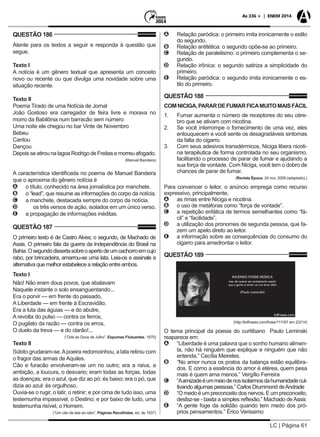 LC | Página 61
As 336 + | ENEM 2014
QUESTÃO 186
Atente para os textos a seguir e responda à questão que
segue.
Texto I
A notícia é um gênero textual que apresenta um conceito
novo ou recente ou que divulga uma novidade sobre uma
situação recente.
Texto II
Poema Tirado de uma Notícia de Jornal
João Gostoso era carregador de feira livre e morava no
morro da Babilônia num barracão sem número
Uma noite ele chegou no bar Vinte de Novembro
Bebeu
Cantou
Dançou
DepoisseatirounalagoaRodrigodeFreitasemorreuafogado.
				 (Manuel Bandeira)
A característica identificada no poema de Manuel Bandeira
que o aproxima do gênero notícia é
AA o título, conhecido na área jornalística por manchete.
BB o “lead”, que resume as informações do corpo da notícia.
CC a manchete, destacada sempre do corpo da notícia.
DD 	 os três versos de ação, isolados em um único verso.
EE a propagação de informações inéditas.
QUESTÃO 187
O primeiro texto é de Castro Alves; o segundo, de Machado de
Assis. O primeiro fala da guerra da Independência do Brasil na
Bahia.Osegundodissertasobreoapertodeumcachorroemcujo
rabo, por brincadeira, amarrou-se uma lata. Leia-os e assinale a
alternativa que melhor estabelece a relação entre ambos.
Texto I
Não! Não eram dous povos, que abalavam
Naquele instante o solo ensanguentando...
Era o porvir — em frente do passado,
A Liberdade — em frente à Escravidão,
Era a luta das águias — e do abutre,
A revolta do pulso — contra os ferros,
O pugilato da razão — contra os erros,
O duelo da treva — e do clarão!...
(“Ode ao Dous de Julho”, Espumas Flutuantes, 1870)
Texto II
Súbito grudaram-se.Apoeira redomoinhou, a lata retiniu com
o fragor das armas de Aquiles.
Cão e furacão envolveram-se um no outro; era a raiva, a
ambição, a loucura, o desvario; eram todas as forças, todas
as doenças; era o azul, que diz ao pó: és baixo; era o pó, que
dizia ao azul: és orgulhoso.
Ouvia-se o rugir, o latir, o retinir; e por cima de tudo isso, uma
testemunha impassível, o Destino; e por baixo de tudo, uma
testemunha risível, o Homem.
(“Um cão de lata ao rabo”, Páginas Recolhidas, ed. de 1937)
AA Relação paródica: o primeiro imita ironicamente o estilo
do segundo.
BB Relação antitética: o segundo opõe-se ao primeiro.
CC Relação de paralelismo: o primeiro complementa o se-
gundo.
DD Relação irônica: o segundo satiriza a simplicidade do
primeiro.
EE Relação paródica: o segundo imita ironicamente o es-
tilo do primeiro.
QUESTÃO 188
COMNICIGA,PARARDEFUMARFICAMUITOMAISFÁCIL
1. 	 Fumar aumenta o número de receptores do seu cére-
bro que se ativam com nicotina.
2. 	 Se você interrompe o fornecimento de uma vez, eles
enlouquecem e você sente os desagradáveis sintomas
da falta do cigarro.
3. 	 Com seus adesivos transdérmicos, Niciga libera nicoti-
na terapêutica de forma controlada no seu organismo,
facilitando o processo de parar de fumar e ajudando a
sua força de vontade. Com Niciga, você tem o dobro de
chances de parar de fumar.
(Revista Época, 24 nov. 2009 (adaptado).)
Para convencer o leitor, o anúncio emprega como recurso
expressivo, principalmente,
AA as rimas entre Niciga e nicotina.
BB o uso de metáforas como “força de vontade”.
CC a repetição enfática de termos semelhantes como “fá-
cil” e “facilidade”.
DD a utilização dos pronomes de segunda pessoa, que fa-
zem um apelo direto ao leitor.
EE a informação sobre as consequências do consumo do
cigarro para amedrontar o leitor.
QUESTÃO 189
(http://kdfrases.com/frase/111167 em 2/2/14)
O tema principal da poesia do curitibano Paulo Leminski
reaparece em:
AA “Liberdade é uma palavra que o sonho humano alimen-
ta, não há ninguém que explique e ninguém que não
entenda.” Cecília Meireles.
BB “No amor nunca os pratos da balança estão equilibra-
dos. E como a essência do amor é etérea, quem pesa
mais é quem ama menos.” Vergílio Ferreira
CC “Aamizadeéummeiodenosisolarmosdahumanidadecul-
tivando algumas pessoas.” Carlos Drummond deAndrade
DD “O medo é um preconceito dos nervos. E um preconceito,
desfaz-se - basta a simples reflexão.” Machado deAssis
EE “A gente foge da solidão quando tem medo dos pró-
prios pensamentos.” Érico Verissimo
 