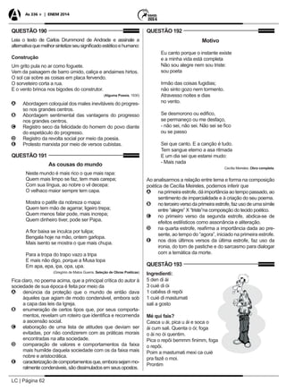 LC | Página 62
As 336 + | ENEM 2014
QUESTÃO 190
Leia o texto de Carlos Drummond de Andrade e assinale a
alternativaquemelhorsintetizeseusignificadoestéticoehumano:
Construção
Um grito pula no ar como foguete.
Vem da paisagem de barro úmido, caliça e andaimes hirtos.
O sol cai sobre as coisas em placa fervendo.
O sorveteiro corta a rua.
E o vento brinca nos bigodes do construtor.
(Alguma Poesia, 1930)
AA Abordagem coloquial dos males inevitáveis do progres-
so nos grandes centros.
BB Abordagem sentimental das vantagens do progresso
nos grandes centros.
CC Registro seco da felicidade do homem do povo diante
do espetáculo do progresso.
DD Registro da revolta social por meio da poesia.
EE Protesto marxista por meio de versos cubistas.
QUESTÃO 191
As cousas do mundo
Neste mundo é mais rico o que mais rapa:
Quem mais limpo se faz, tem mais carepa;
Com sua língua, ao nobre o vil decepa:
O velhaco maior sempre tem capa.
Mostra o patife da nobreza o mapa:
Quem tem mão de agarrar, ligeiro trepa;
Quem menos falar pode, mais increpa;
Quem dinheiro tiver, pode ser Papa.
A flor baixa se inculca por tulipa;
Bengala hoje na mão, ontem garlopa.
Mais isento se mostra o que mais chupa.
Para a tropa do trapo vazo a tripa
E mais não digo, porque a Musa topa
Em apa, epa, ipa, opa, upa.
(Gregório de Matos Guerra. Seleção de Obras Poéticas)
Fica claro, no poema acima, que a principal crítica do autor à
sociedade de sua época é feita por meio da
AA denúncia da proteção que o mundo de então dava
àqueles que agiam de modo condenável, embora sob
a capa das leis da Igreja.
BB enumeração de certos tipos que, por seus comporta-
mentos, revelam um roteiro que identifica e recomenda
a ascensão social.
CC elaboração de uma lista de atitudes que deviam ser
evitadas, por não condizerem com as práticas morais
encontradas na alta sociedade.
DD comparação de valores e comportamentos da faixa
mais humilde daquela sociedade com os da faixa mais
nobre e aristocrática.
EE caracterizaçãodecomportamentosque,emborasejammo-
ralmente condenáveis, são dissimulados em seus opostos.
QUESTÃO 192
Motivo
Eu canto porque o instante existe
e a minha vida está completa
Não sou alegre nem sou triste:
sou poeta
Irmão das coisas fugidias;
não sinto gozo nem tormento.
Atravesso noites e dias
no vento.
Se desmorono ou edifico,
se permaneço ou me desfaço,
- não sei, não sei. Não sei se fico
ou se passo
Sei que canto. E a canção é tudo.
Tem sangue eterno a asa ritmada
E um dia sei que estarei mudo:
- Mais nada
Cecília Meireles. Obra completa.
Ao analisarmos a relação entre tema e forma na composição
poética de Cecília Meireles, podemos inferir que
AA na primeira estrofe, dá importância ao tempo passado, ao
sentimento de imparcialidade e à criação do seu poema.
BB noterceiroversodaprimeiraestrofe,fazusodeumasímile
entre “alegre” X “triste”na compoisção do tecido poético.
CC no primeiro verso da segunda estrofe, abdica-se de
efeitos estilísticos como assonância e aliteração.
DD na quarta estrofe, reafirma a importância dada ao pre-
sente, ao tempo do “agora”, iniciado na primeira estrofe.
EE nos dois últimos versos da última estrofe, faz uso da
ironia, do tom de pastiche e do sarcasmo para dialogar
com a temática da morte.
QUESTÃO 193
Ingredienti:
5 den di ái
3 cuié di ói
1 cabêss di repôi
1 cuié di mastumati
sali a gosto
Mé qui fais?
Casca u ái, pica u ái e soca o
ái cum sali. Quenta o ói; foga
o ái no ói quentim.
Pica o repôi bemmm finimm, foga
o repôi.
Poim a mastumati mexi ca cuié
pra fazê o moi.
Prontim
 