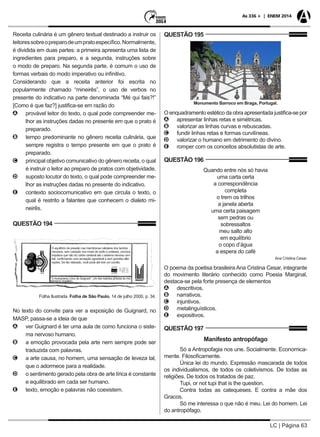 LC | Página 63
As 336 + | ENEM 2014
Receita culinária é um gênero textual destinado a instruir os
leitoressobreopreparodeumpratoespecífico.Normalmente,
é dividida em duas partes: a primeira apresenta uma lista de
ingredientes para preparo, e a segunda, instruções sobre
o modo de preparo. Na segunda parte, é comum o uso de
formas verbais do modo imperativo ou infinitivo.
Considerando que a receita anterior foi escrita no
popularmente chamado “mineirês”, o uso de verbos no
presente do indicativo na parte denominada “Mé qui fais?!”
[Como é que faz?] justifica-se em razão do
AA provável leitor do texto, o qual pode compreender me-
lhor as instruções dadas no presente em que o prato é
preparado.
BB tempo predominante no gênero receita culinária, que
sempre registra o tempo presente em que o prato é
preparado.
CC principal objetivo comunicativo do gênero receita, o qual
é instruir o leitor ao preparo de pratos com objetividade.
DD suposto locutor do texto, o qual pode compreender me-
lhor as instruções dadas no presente do indicativo.
EE contexto sociocomunicativo em que circula o texto, o
qual é restrito a falantes que conhecem o dialeto mi-
neirês.
QUESTÃO 194
Folha Ilustrada. Folha de São Paulo, 14 de julho 2000, p. 34.
No texto do convite para ver a exposição de Guignard, no
MASP, passa-se a ideia de que
AA ver Guignard é ter uma aula de como funciona o siste-
ma nervoso humano.
BB a emoção provocada pela arte nem sempre pode ser
traduzida com palavras.
CC a arte causa, no homem, uma sensação de leveza tal,
que o adormece para a realidade.
DD o sentimento gerado pela obra de arte lírica é constante
e equilibrado em cada ser humano.
EE texto, emoção e palavras não coexistem.
QUESTÃO 195
Monumento Barroco em Braga, Portugal.
O enquadramento estético da obra apresentada justifica-se por
AA apresentar linhas retas e simétricas.
BB valorizar as linhas curvas e rebuscadas.
CC fundir linhas retas e formas curvilíneas.
DD valorizar o humano em detrimento do divino.
EE romper com os conceitos absolutistas de arte.
QUESTÃO 196
Quando entre nós só havia
uma carta certa
a correspondência
completa
o trem os trilhos
a janela aberta
uma certa paisagem
sem pedras ou
sobressaltos
meu salto alto
em equilíbrio
o copo d’água
a espera do café
Ana Cristina Cesar.
O poema da poetisa brasileira Ana Cristina Cesar, integrante
do movimento literário conhecido como Poesia Marginal,
destaca-se pela forte presença de elementos
AA descritivos.
BB narrativos.
CC injuntivos.
DD metalinguísticos.
EE expositivos.
QUESTÃO 197
Manifesto antropófago
Só a Antropofagia nos une. Socialmente. Economica-
mente. Filosoficamente.
Única lei do mundo. Expressão mascarada de todos
os individualismos, de todos os coletivismos. De todas as
religiões. De todos os tratados de paz.
Tupi, or not tupi that is the question.
Contra todas as catequeses. E contra a mãe dos
Gracos.
Só me interessa o que não é meu. Lei do homem. Lei
do antropófago.
 