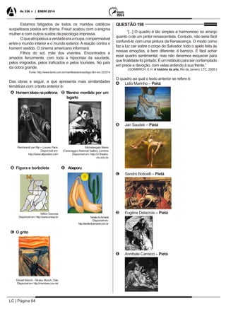 LC | Página 64
As 336 + | ENEM 2014
Estamos fatigados de todos os maridos católicos
suspeitosos postos em drama. Freud acabou com o enigma
mulher e com outros sustos da psicologia impressa.
Oqueatropelavaaverdadeeraaroupa,oimpermeável
entre o mundo interior e o mundo exterior. A reação contra o
homem vestido. O cinema americano informará.
Filhos do sol, mãe dos viventes. Encontrados e
amados ferozmente, com toda a hipocrisia da saudade,
pelos imigrados, pelos traficados e pelos touristes. No país
da cobra grande.
Fonte: http://www.tanto.com.br/manifestoantropofago.htm em 22/2/14
Das obras a seguir, a que apresenta mais similaridades
temáticas com o texto anterior é:
A Homemidosonapoltrona
Rembrandt van Rijn – Louvre, Paris.
Disponível em:
http://www.allposters.com
D Menino mordido por um
lagarto
	 Michelangelo Merisi
(Caravaggio) National Gallery, Londres
Disponível em: http://vr.theatre.
ntu.edu.tw
B Figura e borboleta
Milton Dacosta
Disponível em: http://www.unesp.br
E Abaporu
TarsiladoAmaral
Disponívelem:
http://tarsiladoamaral.com.br
C O grito
Edvard Munch – Museu Munch, Oslo
Disponívelem:http://members.cox.net
QUESTÃO 198
“[...] O quadro é tão simples e harmonioso no arranjo
quanto o de um pintor renascentista. Contudo, não seria fácil
confundi-lo com uma pintura da Renascença. O modo como
faz a luz cair sobre o corpo do Salvador, todo o apelo feito às
nossas emoções, é bem diferente: é barroco. É fácil achar
esse quadro sentimental, mas não devemos esquecer para
quefinalidadefoipintado.Éumretábuloparasercontemplado
em prece e devoção, com velas ardendo à sua frente.”
(GOMBRICH, E.H. A história da arte. Rio de Janeiro: LTC, 2009.)
O quadro ao qual o texto anterior se refere é:
AA Lidio Marinho – Pietá
	
BB Jan Saudek – Pietá
	
CC Sandro Boticelli – Pietá
	
DD Eugéne Delacroix – Pietá
	
EE Annibale Carracci – Pietá
	
 