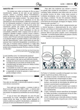 LC | Página 65
As 336 + | ENEM 2014
QUESTÃO 199
“Os turistas que visitam as favelas do Rio se dizem
transformados, capazes de dar valor ao que realmente
importa”, observa a socióloga Bianca Freire-Medeiros,
autora da pesquisa “Para ver os pobres: a construção da
favela carioca como destino turístico”. “Ao mesmo tempo,
as vantagens, os confortos e os benefícios do lar são
reforçados por meio da exposição à diferença e à escassez.
Em um interessante paradoxo, o contato em primeira mão
com aqueles a quem vários bens de consumo ainda são
inacessíveis garante aos turistas seu aperfeiçoamento
como consumidores.” No geral, o turista é visto como
rude, grosseiro, invasivo, pouco interessado na vida da
comunidade, preferindo visitar o espaço como se visita um
zoológico e decidido a gastar o mínimo e levar o máximo.
Conforme relata um guia, “O turismo na favela é um pouco
invasivo,sabe?Porquevocêandanaquelasruelasapertadas
e as pessoas deixam as janelas abertas. E tem turista que
não tem ‘desconfiômetro’: mete o carão dentro da casa das
pessoas! Isso é realmente desagradável. Já aconteceu com
outro guia. A moradora estava cozinhando e o fogão dela
era do lado da janelinha; o turista passou, meteu a mão pela
janela e abriu a tampa da panela. Ela ficou uma fera.Aí bateu
na mão dele.”
(Adaptado de Carlos Haag, Laje cheia de turista. Como
funcionam os tours pelas favelas cariocas. Pesquisa FAPESP
nº 165, 2009, p.90-93.)
O autor identifica como “um interessante paradoxo”
AA o fato de os turistas afirmarem que, após essa experi-
ência, passam a dar valor ao que realmente importa.
BB o desejo do turista de trocar as visitas aos pontos turísti-
cos tradicionais por excursões às favelas do Rio.
CC a transformação da favela carioca em destino turístico
importante do Rio de Janeiro.
DD a curiosidade do turista em saber o que estava cozi-
nhando na panela da moradora de um morro.
EE a capacidade do turista de apreciar o morro como um
grande zoológico urbano.
QUESTÃO 200
Texto I
O texto na era digital
Para além do internetês, a internet está mudando a maneira
como lemos e escrevemos
Com cada vez mais usuários – o acesso à rede no
Brasil aumentou 35% entre 2008 e 2009 – a internet está
criando novos hábitos de comunicação entre as pessoas,
que acabam se adaptando às facilidades da nova tecnologia.
(...)
O que já havia sido deflagrado nos anos 90 pela
comunicação via e-mail, mensageiros eletrônicos e pela
cultura escrita dos blogs, as redes sociais elevaram à
enésima potência ao garantir interatividade e visibilidade às
pessoas em torno de interesses em comum. (...)
Para além dos modismos que nascem e morrem
na grande rede mundial de computadores, o advento do
microblog Twitter extrapolou essa esfera para cair na boca
de grandes homens de letras, muitas vezes avessos a
novidades tecnológicas, como o escritor José Saramago,
que chegou a declarar: “Os tais 140 caracteres reflectem
algo que já conhecíamos: a tendência para o monossílabo
como forma de comunicação. De degrau em degrau, vamos
descendo até o grunhido”. (...)
Embora não se possa afirmar categoricamente que
a internet favoreceu o desenvolvimento de uma “cultura
letrada”, com ênfase em informações profundas e relevantes,
ela reforçou o peso da palavra escrita no cotidiano das
pessoas. Mais do que gírias e jargões, como o famigerado
“internetês”, as transformações pelas quais passam a escrita
e a leitura estão por ser dimensionadas.
Disponível em: http://revistalingua.uol.com.br/textos/64/artigo249031-1.asp
Texto II
Os Textos I e II abordam a questão da linguagem nos meios
digitais. A partir de sua leitura, infere-se que
AA em ambos os textos, há evidências de que a navega-
ção na internet limita a disseminação do saber.
BB o texto I defende que as inovações tecnológicas pro-
duziram uma torrente de informações tão grande que
tornaram a escrita banal e empobrecedora.
CC tanto o texto I quanto o texto II revelam que o acesso à
rede está interferindo na capacidade de leitura de crian-
ças e adolescentes.
DD o texto II apresenta marcas específicas da linguagem
do Twitter que limitam a compreensão da tira em leito-
res que não são usuários do microblog.
EE o texto I demonstra que o internetês produziu impactos
na comunicação escrita, enquanto que o texto II nega
esse fato.
 