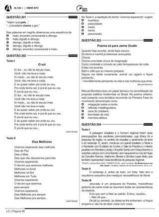 LC | Página 66
As 336 + | ENEM 2014
QUESTÃO 201
“Vejam que país...”
“...a lavadeira cheira a gim.”
Nas palavras em negrito observa-se uma sequência de
AA hiato, encontro consonantal e ditongo.
BB hiato,dígrafo e ditongo.
CC ditongo, dígrafo e hiato.
DD ditongo, dígrafo e ditongo.
EE ditongo, encontro consonantal e hiato.
QUESTÃO 202
Texto I
O sol
Ei dor... eu não te escuto mais,
Você, não me leva a nada.
Ei medo... eu não te escuto mais,
Você, não me leva a nada.
E se quiser saber pra onde eu vou,
Pra onde tenha sol, é pra lá que eu vou
É pra lá que eu vou...
Ei dor... eu não te escuto mais
Você não me leva a nada
Ei medo... eu não te escuto mais
Você não me leva a nada
E se quiser saber pra onde eu vou
Pra onde tenha sol, é pra lá que eu vou
É pra lá que eu vou...
E se quiser saber pra onde eu vou
Pra onde tenha sol, é pra lá que eu vou
É pra lá que eu vou...
(Jota Quest)
Texto II
Dias Melhores
Vivemos esperando dias melhores
Dias de Paz
Dias a Mais
Dias que não deixaremos para trás
Vivemos esperando
O dia em que seremos melhores
Melhores no Amor
Melhores na Dor
Melhores em Tudo
Vivemos esperando
O dia em que seremos
para sempre
Vivemos esperando
Dias Melhores pra sempre
Dias Melhores pra sempre...
(Jota Quest)
NoTexto II, a repetição do trecho “vivemos esperando” sugere
AA incerteza.
BB passividade.
CC medo.
DD horror.
EE preconceito.
QUESTÃO 203
Poema só para Jaime Ovalle
Quando hoje acordei, ainda fazia escuro
(Embora a manhã já estivesse avançada).
Chovia.
Chovia uma triste chuva de resignação
Como contraste e consolo ao calor tempestuoso da noite.
Então me levantei,
Bebi o café que eu mesmo preparei,
Depois me deitei novamente, acendi um cigarro e fiquei
pensando...
– Humildemente pensando na vida e nas mulheres que amei.
(Manuel Bandeira)
Manuel Bandeira teve um papel decisivo na consolidação da
proposta estética modernista no Brasil. No poema anterior,
está presente uma temática recorrente na Primeira Fase do
movimento denominado como
AA indagação sobre a morte.
BB reflexão metalinguística.
CC cena do cotidiano.
DD brevidade da vida.
EE memória afetiva.
QUESTÃO 204
Texto I
A paisagem brasileira e o homem regional foram duas
preocupações dos escritores pré-modernistas, cuja tônica foi a
pesquisa da região, no sentido de ressaltar o sentimento da terra
e do sertanejo. E, assim, monta-se um painel brasileiro; o Norte e
o Nordeste com Euclides da Cunha; o Vale do Paraíba e o interior
paulistacomMonteiroLobato;oEspíritoSantocomGraçaAranha;o
subúrbiocariocacomLimaBarreto,semesquecermo-nosdeHugo
de Carvalho Ramos, Valdomiro Silveira e Simões Lopes Neto, que
tambémrepresentamessatendênciadepesquisaregional.
SOUZA, Larissa Maria Silva, TORRES FILHO, José Humberto. Do Modernismo aos
dias atuais. Fortaleza: Sistema Ari de Sá de Ensino, 2012, p. 6.
Texto II
O sertanejo é, antes de tudo, um forte. Não tem o
raquitismo exaustivo dos mestiços neurastênicos do litoral.
Texto III
Jeca-tatu é um piraquara do Paraíba, maravilhoso
epítome de carne onde se resumem todas as características
da espécie.
Ei-lo que vem a falar ao patrão. Entrou, saudou...
– Não vê que...
De pé ou sentado, as ideias se lhe entramam, a língua
emperra e não há de dizer coisa com coisa.
 