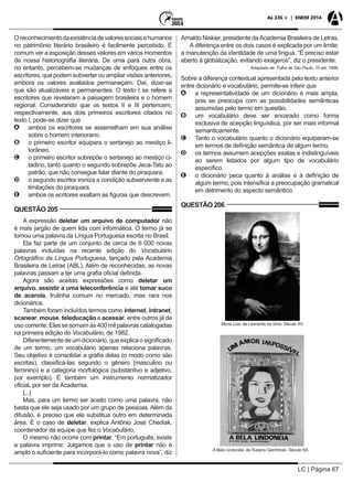 LC | Página 67
As 336 + | ENEM 2014
Oreconhecimentodaexistênciadevaloressociaisehumanos
no patrimônio literário brasileiro é facilmente percebido. É
comum ver a exposição desses valores em vários momentos
de nossa historiografia literária. De uma para outra obra,
no entanto, percebem-se mudanças de enfoques entre os
escritores, que podem subverter ou ampliar visões anteriores,
embora os valores avaliados permaneçam. Daí, dizer-se
que são atualizáveis e permanentes. O texto I se refere a
escritores que revelaram a paisagem brasileira e o homem
regional. Considerando que os textos II e III pertencem,
respectivamente, aos dois primeiros escritores citados no
texto I, pode-se dizer que
AA ambos os escritores se assemelham em sua análise
sobre o homem interiorano.
BB o primeiro escritor equipara o sertanejo ao mestiço li-
torâneo.
CC o primeiro escritor sobrepõe o sertanejo ao mestiço ci-
tadino, tanto quanto o segundo sobrepõe Jeca-Tatu ao
patrão, que não consegue falar diante do piraquara.
DD o segundo escritor ironiza a condição subserviente e as
limitações do piraquara.
EE ambos os ecritores exaltam as figuras que descrevem.
QUESTÃO 205
A expressão deletar um arquivo de computador não
é mais jargão de quem lida com informática. O termo já se
tornou uma palavra da Língua Portuguesa escrita no Brasil.
Ela faz parte de um conjunto de cerca de 6 000 novas
palavras incluídas na recente edição do Vocabulário
Ortográfico da Língua Portuguesa, lançado pela Academia
Brasileira de Letras (ABL). Além de reconhecidas, as novas
palavras passam a ter uma grafia oficial definida.
Agora são aceitas expressões como deletar um
arquivo, assistir a uma teleconferência e até tomar suco
de acerola, frutinha comum no mercado, mas rara nos
dicionários.
Também foram incluídos termos como internet, intranet,
scanear, mouse, teleducação e acessar, entre outros já de
uso corrente. Eles se somam às 400 mil palavras catalogadas
na primeira edição do Vocabulário, de 1982.
Diferentementedeumdicionário,queexplicaosignificado
de um termo, um vocabulário apenas relaciona palavras.
Seu objetivo é consolidar a grafia delas (o modo como são
escritas), classificá-las segundo o gênero (masculino ou
feminino) e a categoria morfológica (substantivo e adjetivo,
por exemplo). É também um instrumento normatizador
oficial, por ser da Academia.
[...]
Mas, para um termo ser aceito como uma palavra, não
basta que ele seja usado por um grupo de pessoas. Além da
difusão, é preciso que ele substitua outro em determinada
área. É o caso de deletar, explica Antônio José Chediak,
coordenador da equipe que fez o Vocabulário.
O mesmo não ocorre com printar. “Em português, existe
a palavra imprimir. Julgamos que o uso de printar não é
amplo o suficiente para incorporá-lo como palavra nova”, diz
Arnaldo Niskier, presidente daAcademia Brasileira de Letras.
A diferença entre os dois casos é explicada por um limite:
a manutenção da identidade de uma língua. “É preciso estar
aberto à globalização, evitando exageros”, diz o presidente.
Adaptado de: Folha de São Paulo, 10 set. 1998.
Sobre a diferença contextual apresentada pelo texto anterior
entre dicionário e vocabulário, permite-se inferir que
AA a representatividade de um dicionário é mais ampla,
pois se preocupa com as possibilidades semânticas
assumidas pelo termo em questão.
BB um vocabulário deve ser encarado como forma
exclusiva de acepção linguística, por ser mais informal
semanticamente.
CC Tanto o vocabulário quanto o dicionário equiparam-se
em termos de definição semântica de algum termo.
DD os termos assumem acepções exatas e indistinguíveis
ao serem listados por algum tipo de vocabulário
específico.
EE o dicionário peca quanto à análise e à definição de
algum termo, pois intensifica a preocupação gramatical
em detrimento do aspecto semântico.
QUESTÃO 206
Mona Lisa, de Leonardo da Vinci. Século XV.
A Bela Lindonéia, de Rubens Gerchman. Século XX.
 