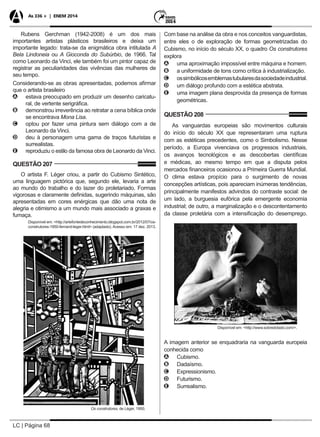 LC | Página 68
As 336 + | ENEM 2014
Rubens Gerchman (1942-2008) é um dos mais
importantes artistas plásticos brasileiros e deixa um
importante legado: trata-se da enigmática obra intitulada A
Bela Lindoneia ou A Gioconda do Subúrbio, de 1966. Tal
como Leonardo da Vinci, ele também foi um pintor capaz de
registrar as peculiaridades das vivências das mulheres de
seu tempo.
Considerando-se as obras apresentadas, podemos afirmar
que o artista brasileiro
AA estava preocupado em produzir um desenho caricatu-
ral, de vertente serigráfica.
BB demonstrou irreverência ao retratar a cena bíblica onde
se encontrava Mona Lisa.
CC optou por fazer uma pintura sem diálogo com a de
Leonardo da Vinci.
DD deu à personagem uma gama de traços futuristas e
surrealistas.
EE reproduziu o estilo da famosa obra de Leonardo da Vinci.
QUESTÃO 207
O artista F. Léger criou, a partir do Cubismo Sintético,
uma linguagem pictórica que, segundo ele, levaria a arte
ao mundo do trabalho e do lazer do proletariado. Formas
vigorosas e claramente definidas, sugerindo máquinas, são
apresentadas em cores enérgicas que dão uma nota de
alegria e otimismo a um mundo mais associado a graxas e
fumaça.
Disponível em: <http://artefontedeconhecimento.blogspot.com.br/2012/07/os-
construtores-1950-fernand-leger.html> (adaptado). Acesso em: 17 dez. 2013.
Os construtores, de Léger, 1950.
Com base na análise da obra e nos conceitos vanguardistas,
entre eles o de exploração de formas geometrizadas do
Cubismo, no início do século XX, o quadro Os construtores
explora
AA uma aproximação impossível entre máquina e homem.
BB a uniformidade de tons como crítica à industrialização.
CC ossimbólicosemblemastubularesdasociedadeindustrial.
DD um diálogo profundo com a estética abstrata.
EE uma imagem plana desprovida da presença de formas
geométricas.
QUESTÃO 208
As vanguardas europeias são movimentos culturais
do início do século XX que representaram uma ruptura
com as estéticas precedentes, como o Simbolismo. Nesse
período, a Europa vivenciava os progressos industriais,
os avanços tecnológicos e as descobertas científicas
e médicas, ao mesmo tempo em que a disputa pelos
mercados financeiros ocasionou a Primeira Guerra Mundial.
O clima estava propício para o surgimento de novas
concepções artísticas, pois apareciam inúmeras tendências,
principalmente manifestos advindos do contraste social: de
um lado, a burguesia eufórica pela emergente economia
industrial; de outro, a marginalização e o descontentamento
da classe proletária com a intensificação do desemprego.
Disponível em: <http://www.sobredotado.com/>.
A imagem anterior se enquadraria na vanguarda europeia
conhecida como
AA Cubismo.
BB Dadaísmo.
CC Expressionismo.
DD Futurismo.
EE Surrealismo.
 