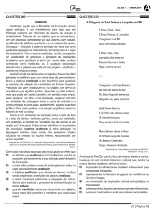 LC | Página 69
As 336 + | ENEM 2014
QUESTÃO 209
Vestibular
Vestibular, aquilo que o Ministério da Educação estuda
agora extinguir, é um brasileirismo para algo que em
Portugal costuma ser chamado de exame de acesso à
universidade. Trata-se de um adjetivo que se substantivou,
em um processo semelhante ao que ocorreu com celular,
qualificativo de telefone, que tenta – e, na maioria das vezes,
consegue – expulsar a palavra principal de cena sob uma
pertinente alegação de redundância, tomando para si o lugar
de substantivo. Pois o exame vestibular, de tão consagrado
no vocabulário de gerações e gerações de estudantes
brasileiros que perderam o sono por causa dele, acabou
conhecido como vestibular, só. E qualquer associação
remota com a palavra que está em sua origem – vestíbulo –
perdeu-se nesse processo.
Quandoaindaeraclaramenteumadjetivo,ficavamaisfácil
perceber a metáfora que, com certa dose de pernosticismo,
levou a palavra vestibular a ser escolhida para qualificar
o processo de seleção de candidatos ao Ensino Superior.
Vestíbulo (do latim vestibulum) é, na origem, um termo de
arquitetura que significa pórtico, alpendre ou pátio externo,
mas que pode ser usado também, em sentido mais amplo,
para designar um átrio, uma antessala, qualquer cômodo
ou ambiente de passagem entre a porta de entrada e o
corpo principal de uma casa, apartamento, palácio ou prédio
público. Para quem prefere uma solução anglófona, estamos
falando de hall ou lobby.
Como é um ambiente de transição entre o lado de fora
e o lado de dentro, vestíbulo ganhou, ainda por extensão,
em anatomia, o sentido de “cavidade que dá acesso a um
órgão oco” (Houaiss). Antes de ser admitido no vocabulário
da educação, sistema vestibular já tinha aplicação na
linguagem médica como nome dos pequenos órgãos
situados na entrada do ouvido interno, responsáveis por
nosso equilíbrio.
Adaptado de: RODRIGUES, S. Vestibular. Disponível em: <http://revistadasemana.
abril.uol.com.br/edicoes/81/palavradasemana/materia_palavradasemana_431845.
shtml>.
Com base nas ideias expostas pelo texto, pode-se inferir que
AA ao afirmar que vestibular é um brasileirismo, o autor se
posiciona contrariamente à sua extinção pelo Ministério
da Educação.
BB o autor não condena o uso do estrangeirismo lobby no
lugar do brasileirismo vestibular.
CC o adjetivo vestibular, que, devido ao desuso, acabou
sendo adjetivado, é derivado da palavra vestíbulo.
DD o autor considera pertinente a alegação de redun-
dância para explicar o processo de substantivação do
termo celular.
EE quando vestibular ainda era claramente um adjetivo,
ficava mais fácil perceber a metáfora que costumava
expor.
QUESTÃO 210
A Chegada de Raul Seixas e Lampião no FMI
É Raul, Raul, Raul,
É Raul Seixas, é Lampião
Chegaram no FMI
Que nem tentou resistir
É Raú, Raú, Raú,
Lampião não anda só
Trouxe Deus e o diabo
Raul, a terra do sol
[...]
Chegaram na Casa Branca
Os dois de carro de boi
Tio Sam fugiu de tamanca
Ninguém viu para onde foi
Wall Street fechou
E a ONU não deixou pista
O presidente jurou
Que sempre foi comunista
Mano Brown disse a Raul
O dinheiro a gente investe
No Banco Carandiru
Xingu, favela e Nordeste
Disponível em: <http://letras.mus.br/tom-ze/232410/>.
Acesso em: 16 dez. 2013.
Amúsica de Tom Zé, que é crítico de música, letrista e cantor,
insere-se em um contexto histórico e cultural que, dentro da
cultura literária brasileira, define-se como
AA expressão do Modernismo brasileiro influenciado pela
vanguardas europeias.
BB representante da literatura engajada de resistência ao
Governo Vargas.
CC um movimento de inspiração cultural antropofágica, o
Tropicalismo
DD contemporâneoàpoesiaparnasianaeporelainfluenciado.
EE sucessor do Arcadismo e de seus ideais nacionalistas.
 