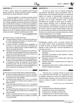 CH | Página 7
As 336 + | ENEM 2014
QUESTÃO 16
O texto a seguir, escrito pelo geógrafo pernambucano
Manuel Correia de Andrade, examina algumas questões
relacionadas ao espaço geográfico. Analise-o.
“O espaço geográfico, ao contrário do espaço natural,
é um produto da ação do homem. O homem, sendo um
animal social, naturalmente atua em conjunto, em grupo, daí
ser o espaço geográfico eminentemente social. A dicotomia
entre as ciências da natureza e as ciências da sociedade é
falsa, de vez que se torna difícil separar, de forma absoluta, o
natural do social. O homem transforma sempre o espaço em
que vive e, ao transformá-lo, transforma a própria natureza,
fazendo com que os desafios naturais à sua ação sejam
diversos da própria natureza modificada pelo homem.”
(ANDRADE, Manuel Correia de. Geografia Econômica.
São Paulo: Editora Atlas S.A, 12 ed.)
Com base no texto, é correto afirmar que
AA o espaço natural é formado, e tão somente determina-
do, pelas interações clima-relevo na superfície terres-
tre, sem a participação antrópica.
BB o homem começou a produzir espaço geográfico no
momento em que pode abandonar as atividades de
caça, pesca e coleta e passou a realizar trabalhos agrí-
colas e de criação de animais.
CC a Geografia não pode ser considerada uma ciência so-
cial, porque se volta especialmente para a estruturação
natural da superfície terrestre, que varia no tempo e no
espaço; ela é uma ciência da Terra.
DD a ação do homem sobre a natureza se dá, de forma uni-
forme, no tempo e no espaço, contudo a intensidade des-
sa ação é uma função inversa das necessidades sociais.
EE os conceitos de modo de produção e de formações
econômico-sociais não são mais necessários para a
compreensão da produção do espaço geográfico em
face da expressiva revolução técnico-científica.
QUESTÃO 17
A democracia na Grécia antiga esteve intimamente ligada
AA ao período homérico (séculos XII a VIII a.C.), ao traba-
lho servil, às lutas entre grandes e pequenos proprietá-
rios de terras e ao voto censitário.
BB ao período arcaico (séculos VIII a VI a.C.), ao trabalho
livre, à pacificação do conflito entre as classes e ao su-
frágio universal.
CC ao período clássico (séculos V e IV a.C.), ao trabalho
escravo, às lutas entre os cidadãos ricos e pobres e ao
voto direto.
DD ao período helenístico (séculos III e II a.C.), ao trabalho
livre, à pacificação dos conflitos entre os cidadãos e ao
voto por sorteio.
EE a todos os períodos (séculos XII a III a.C.), ao trabalho
escravo, à desigualdade entre os cidadãos e à eleição
de representantes.
QUESTÃO 18
No final do século XIX, as Grandes Sociedades
carnavalescas alcançaram ampla popularidade entre os
foliões cariocas. Tais sociedades cultivavam um pretensioso
objetivo em relação à comemoração carnavalesca em
si mesma: com seus desfiles de carros enfeitados pelas
principais ruas da cidade, pretendiam abolir o entrudo
(brincadeira que consistia em jogar água nos foliões) e
outras práticas difundidas entre a população desde os
tempos coloniais, substituindo-os por formas de diversão
que consideravam mais civilizadas, inspiradas nos carnavais
de Veneza. Contudo, ninguém parecia disposto a abrir mão
de suas diversões para assistir ao carnaval das sociedades.
O entrudo, na visão dos seus animados praticantes, poderia
coexistir perfeitamente com os desfiles.
PEREIRA, C. S. Os senhores da alegria: a presença das mulheres nas Grandes
Sociedades carnavalescas cariocas em fins do século XIX. In: CUNHA, M. C. P.
Carnavais e outras f(r)estas: ensaios de história social da cultura. Campinas:
Unicamp; Cecult, 2002 (adaptado).
Manifestações culturais, como o carnaval, também têm
sua própria história, sendo constantemente reinventadas
ao longo do tempo. A atuação das Grandes Sociedades,
descrita no texto, mostra que o carnaval representava um
momento em que as
AA distinções sociais eram deixadas de lado em nome da
celebração.
BB aspirações cosmopolitas da elite impediam a realiza-
ção da festa fora dos clubes.
CC liberdades individuais eram extintas pelas regras das
autoridades públicas.
DD tradições populares se transformavam em matéria de
disputas sociais.
EE perseguições policiais tinham caráter xenófobo por re-
pudiarem tradições estrangeiras.
QUESTÃO 19
“Não são raros, no período colonial, os casos como
o de um Bernardo Vieira de Melo, que, suspeitando a nora
de adultério, condena-a à morte em conselho de família e
manda executar a sentença, sem que a Justiça dê um único
passo no sentido de impedir o homicídio ou de castigar o
culpado...”.
HOLANDA, Sérgio Buarque de. Raízes do Brasil
O texto demonstra
AA a ineficácia total das instituições judiciárias.
BB a insegurança dos grandes proprietários.
CC a força imensa, mas legal, do pátrio poder.
DD a intolerância com os crimes de ordem sexual.
EE a gestão coletiva do poder no interior da família.
 