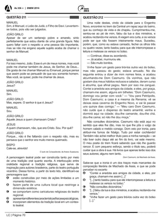 LC | Página 70
As 336 + | ENEM 2014
QUESTÃO 211
MANUEL
Sim, é Manuel, o Leão de Judá, o Filho de Davi. Levantem-
se todos, pois vão ser julgados.
JOÃO GRILO
Apesar de ser um sertanejo pobre e amarelo, sinto
perfeitamente que estou diante de uma grande figura. Não
quero faltar com o respeito a uma pessoa tão importante,
mas se não me engano aquele sujeito acaba de chamar o
senhor de Manuel.
MANUEL
Foi isso mesmo, João. Esse é um de meus nomes, mas você
pode me chamar também de Jesus, de Senhor, de Deus...
Ele gosta de me chamar Manuel ou Emanuel, porque pensa
que assim pode se persuadir de que sou somente homem.
Mas você, se quiser, pode me chamar de Jesus.
JOÃO GRILO
Jesus?
MANUEL
Sim.
JOÃO GRILO
Mas, espere. O senhor é que é Jesus?
MANUEL
Sou.
JOÃO GRILO
Aquele Jesus a quem chamavam Cristo?
JESUS
A quem chamavam, não, que era Cristo. Sou. Por quê?
JOÃO GRILO
Porque... não é lhe faltando com o respeito não, mas eu
pensava que o senhor era muito menos queimado.
BISPO
Cale-se, atrevido!
O auto da Compadecida, de Ariano Suassuna.
A personagem teatral pode ser construída tanto por meio
de uma tradição oral quanto escrita. A interlocução entre
oralidade regional e tradição religiosa, que serve de
inspiração para autores brasileiros, parte do teatro português
vicentino. Dessa forma, a partir do texto lido, identificam-se
personagens que
AA estão construídas por meio de ações limitadas a um
momento histórico.
BB fazem parte de uma cultura local que restringe a
dimensão estética.
CC se comportam como caricaturas religiosas do teatro
regional.
DD apresentamdiferentescaracterísticasfísicasepsicológicas.
EE incorporam elementos da tradição local em um contex-
to teatral.
QUESTÃO 212
Uma noite destas, vindo da cidade para o Engenho
Novo, encontrei no trem da Central um rapaz aqui do bairro,
que eu conheço de vista e de chapéu. Cumprimentou-me,
sentou-se ao pé de mim, falou da lua e dos ministros, e
acabou recitando-me versos.Aviagem era curta, e os versos
pode ser que não fossem inteiramente maus. Sucedeu,
porém, que, como eu estava cansado, fechei os olhos três
ou quatro vezes; tanto bastou para que ele interrompesse a
leitura e metesse os versos no bolso.
— Continue, disse eu acordando.
— Já acabei, murmurou ele.
— São muito bonitos.
Vi-lhe fazer um gesto para tirá-los outra vez do bolso,
mas não passou do gesto; estava amuado. No dia
seguinte entrou a dizer de mim nomes feios, e acabou
alcunhando-me Dom Casmurro. Os vizinhos, que não
gostam dos meus hábitos reclusos e calados, deram curso
à alcunha, que afinal pegou. Nem por isso me zanguei.
Contei a anedota aos amigos da cidade, e eles, por graça,
chamam-me assim, alguns em bilhetes: “Dom Casmurro,
domingo vou jantar com você.” — “Vou para Petrópolis,
Dom Casmurro; a casa é a mesma da Renania; vê se
deixas essa caverna do Engenho Novo, e vai lá passar
uns quinze dias comigo.” — “Meu caro Dom Casmurro,
não cuide que o dispenso do teatro amanhã; venha e
dormirá aqui na cidade; dou-lhe camarote, dou-lhe chá,
dou-lhe cama; só não lhe dou moça.”
Não consultes dicionários. Casmurro não está aqui no
sentido que eles lhe dão, mas no que lhe pôs o vulgo de
homem calado e metido consigo. Dom veio por ironia, para
atribuir-me fumos de fidalgo. Tudo por estar cochilando!
Também não achei melhor título para a minha narração – se
não tiver outro daqui até ao fim do livro, vai este mesmo.
O meu poeta do trem ficará sabendo que não lhe guardo
rancor. E com pequeno esforço, sendo o título seu, poderá
cuidar que a obra é sua. Há livros que apenas terão isso dos
seus autores; alguns nem tanto.
Dom Casmurro, de Machado de Assis.
Sabe-se que a ironia é um dos traços mais marcantes da
composição literária de Machado de Assis, e que se pode
perceber no excerto
AA “Contei a anedota aos amigos da cidade, e eles, por
graça, chamam-me assim [...]”
BB “[...] tanto bastou para que ele interrompesse a leitura e
metesse os versos no bolso.”
CC “Não consultes dicionários.”
DD “[...] falou da lua e dos ministros, e acabou recitando-me
versos.”
EE “Vi-lhe fazer um gesto para tirá-los outra vez do bolso
[...].”
 