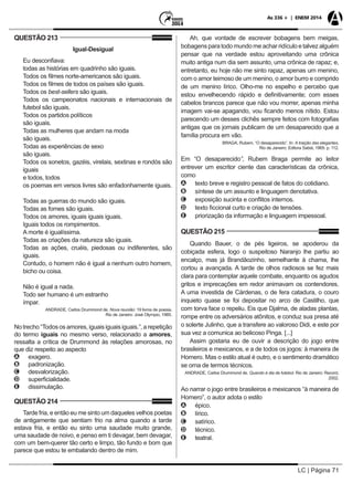 LC | Página 71
As 336 + | ENEM 2014
QUESTÃO 213
Igual-Desigual
Eu desconfiava:
todas as histórias em quadrinho são iguais.
Todos os filmes norte-americanos são iguais.
Todos os filmes de todos os países são iguais.
Todos os best-sellers são iguais.
Todos os campeonatos nacionais e internacionais de
futebol são iguais.
Todos os partidos políticos
são iguais.
Todas as mulheres que andam na moda
são iguais.
Todas as experiências de sexo
são iguais.
Todos os sonetos, gazéis, virelais, sextinas e rondós são
iguais
e todos, todos
os poemas em versos livres são enfadonhamente iguais.
Todas as guerras do mundo são iguais.
Todas as fomes são iguais.
Todos os amores, iguais iguais iguais.
Iguais todos os rompimentos.
A morte é igualíssima.
Todas as criações da natureza são iguais.
Todas as ações, cruéis, piedosas ou indiferentes, são
iguais.
Contudo, o homem não é igual a nenhum outro homem,
bicho ou coisa.
Não é igual a nada.
Todo ser humano é um estranho
ímpar.
ANDRADE, Carlos Drummond de. Nova reunião: 19 livros de poesia.
Rio de Janeiro: José Olympio, 1985.
Notrecho“Todososamores,iguaisiguaisiguais.”,arepetição
do termo iguais no mesmo verso, relacionado a amores,
ressalta a crítica de Drummond às relações amorosas, no
que diz respeito ao aspecto
AA exagero.
BB padronização.
CC desvalorização.
DD superficialidade.
EE dissimulação.
QUESTÃO 214
Tarde fria, e então eu me sinto um daqueles velhos poetas
de antigamente que sentiam frio na alma quando a tarde
estava fria, e então eu sinto uma saudade muito grande,
uma saudade de noivo, e penso em ti devagar, bem devagar,
com um bem-querer tão certo e limpo, tão fundo e bom que
parece que estou te embalando dentro de mim.
Ah, que vontade de escrever bobagens bem meigas,
bobagens para todo mundo me achar ridículo e talvez alguém
pensar que na verdade estou aproveitando uma crônica
muito antiga num dia sem assunto, uma crônica de rapaz; e,
entretanto, eu hoje não me sinto rapaz, apenas um menino,
com o amor teimoso de um menino, o amor burro e comprido
de um menino lírico. Olho-me no espelho e percebo que
estou envelhecendo rápido e definitivamente; com esses
cabelos brancos parece que não vou morrer, apenas minha
imagem vai-se apagando, vou ficando menos nítido. Estou
parecendo um desses clichês sempre feitos com fotografias
antigas que os jornais publicam de um desaparecido que a
família procura em vão.
BRAGA, Rubem. “O desaparecido”. In: A traição das elegantes.
Rio de Janeiro: Editora Sabiá, 1969. p. 112.
Em “O desaparecido”, Rubem Braga permite ao leitor
entrever um escritor ciente das características da crônica,
como
AA texto breve e registro pessoal de fatos do cotidiano.
BB síntese de um assunto e linguagem denotativa.
CC exposição sucinta e conflitos internos.
DD texto ficcional curto e criação de tensões.
EE priorização da informação e linguagem impessoal.
QUESTÃO 215
Quando Bauer, o de pés ligeiros, se apoderou da
cobiçada esfera, logo o suspeitoso Naranjo lhe partiu ao
encalço, mas já Brandãozinho, semelhante à chama, lhe
cortou a avançada. A tarde de olhos radiosos se fez mais
clara para contemplar aquele combate, enquanto os agudos
gritos e imprecações em redor animavam os contendores.
A uma investida de Cárdenas, o de fera catadura, o couro
inquieto quase se foi depositar no arco de Castilho, que
com torva face o repeliu. Eis que Djalma, de aladas plantas,
rompe entre os adversários atônitos, e conduz sua presa até
o solerte Julinho, que a transfere ao valoroso Didi, e este por
sua vez a comunica ao belicoso Pinga. [...]
Assim gostaria eu de ouvir a descrição do jogo entre
brasileiros e mexicanos, e a de todos os jogos: à maneira de
Homero. Mas o estilo atual é outro, e o sentimento dramático
se orna de termos técnicos.
ANDRADE, Carlos Drummond de. Quando é dia de futebol. Rio de Janeiro: Record,
2002.
Ao narrar o jogo entre brasileiros e mexicanos “à maneira de
Homero”, o autor adota o estilo
AA épico.
BB lírico.
CC satírico.
DD técnico.
EE teatral.
 