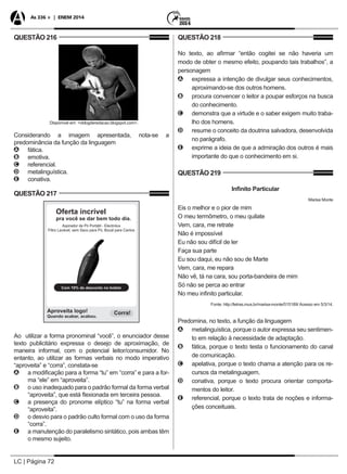 LC | Página 72
As 336 + | ENEM 2014
QUESTÃO 216
Disponível em: <oblogderedacao.blogspot.com>.
Considerando a imagem apresentada, nota-se a
predominância da função da linguagem
AA fática.
BB emotiva.
CC referencial.
DD metalinguística.
EE conativa.
QUESTÃO 217
Ao utilizar a forma pronominal “você”, o enunciador desse
texto publicitário expressa o desejo de aproximação, de
maneira informal, com o potencial leitor/consumidor. No
entanto, ao utilizar as formas verbais no modo imperativo
“aproveita” e “corra”, constata-se
AA a modificação para a forma “tu” em “corra” e para a for-
ma “ele” em “aproveita”.
BB o uso inadequado para o padrão formal da forma verbal
“aproveita”, que está flexionada em terceira pessoa.
CC a presença do pronome elíptico “tu” na forma verbal
“aproveita”.
DD o desvio para o padrão culto formal com o uso da forma
“corra”.
EE a manutenção do paralelismo sintático, pois ambas têm
o mesmo sujeito.
QUESTÃO 218
No texto, ao afirmar “então cogitei se não haveria um
modo de obter o mesmo efeito, poupando tais trabalhos”, a
personagem
AA expressa a intenção de divulgar seus conhecimentos,
aproximando-se dos outros homens.
BB procura convencer o leitor a poupar esforços na busca
do conhecimento.
CC demonstra que a virtude e o saber exigem muito traba-
lho dos homens.
DD resume o conceito da doutrina salvadora, desenvolvida
no parágrafo.
EE exprime a ideia de que a admiração dos outros é mais
importante do que o conhecimento em si.
QUESTÃO 219
Infinito Particular
Marisa Monte
Eis o melhor e o pior de mim
O meu termômetro, o meu quilate
Vem, cara, me retrate
Não é impossível
Eu não sou difícil de ler
Faça sua parte
Eu sou daqui, eu não sou de Marte
Vem, cara, me repara
Não vê, tá na cara, sou porta-bandeira de mim
Só não se perca ao entrar
No meu infinito particular.
Fonte: http://letras.mus.br/marisa-monte/515189/ Acesso em 5/3/14.
Predomina, no texto, a função da linguagem
AA metalinguística, porque o autor expressa seu sentimen-
to em relação à necessidade de adaptação.
BB fática, porque o texto testa o funcionamento do canal
de comunicação.
CC apelativa, porque o texto chama a atenção para os re-
cursos da metalinguagem.
DD conativa, porque o texto procura orientar comporta-
mentos do leitor.
EE referencial, porque o texto trata de noções e informa-
ções conceituais.
 