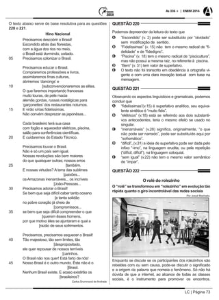 LC | Página 73
As 336 + | ENEM 2014
O texto abaixo serve de base resolutiva para as questões
220 e 221.
Hino Nacional
	 Precisamos descobrir o Brasil!
	 Escondido atrás das florestas,
	 com a água dos rios no meio,
	 o Brasil está dormindo, coitado.
05 	 Precisamos colonizar o Brasil.
	 Precisamos educar o Brasil.
	 Compraremos professôres e livros,
	 assimilaremos finas culturas,
	 abriremos ‘dancings’ e
10 [subconvencionaremos as elites.
	 O que faremos importando francesas
	 muito louras, de pele macia
	 alemãs gordas, russas nostálgicas para
	 ‘garçonettes’ dos restaurantes noturnos.
15	 E virão sírias fidelíssimas.
	 Não convém desprezar as japonêsas...
	 Cada brasileiro terá sua casa
	 com fogão e aquecedor elétricos, piscina,
	 salão para conferências científicas.
20	 E cuidaremos do Estado Técnico.
	 Precisamos louvar o Brasil.
	 Não é só um país sem igual.
	 Nossas revoluções são bem maiores
	 do que quaisquer outras; nossos erros
25 [também.
	 E nossas virtudes? A terra das sublimes
[paixões...
	 os Amazonas inenarráveis... os incríveis
[João-Pessoas...	
30	 Precisamos adorar o Brasil!
	 Se bem que seja difícil caber tanto oceano
[e tanta solidão
	 no pobre coração já cheio de
[compromissos...
35	 se bem que seja difícil compreender o que
[querem êsses homens,
	 por que motivo êles se ajuntaram e qual a
[razão de seus sofrimentos.
	 Precisamos, precisamos esquecer o Brasil!
40	 Tão majestoso, tão sem limites, tão
[despropositado,
	 ele quer repousar de nossos terríveis
[carinhos.
	 O Brasil não nos quer! Está farto de nós!
45	 Nosso Brasil é o outro mundo. Êste não é o
[Brasil.
	 Nenhum Brasil existe. E acaso existirão os
[brasileiros?
Carlos Drummond de Andrade
QUESTÃO 220
Podemos depreender da leitura do texto que
AA “Escondido” (v. 2) pode ser substituído por “olvidado”
sem modificação de sentido.
BB “Fidelíssimas” (v. 15) não tem o mesmo radical de “fi-
delidade” e de “fidedigno”.
CC “Piscina” (v. 18) tem o mesmo radical de “piscicultura”,
mas não possui a mesma raiz, no referente à piscina.
DD “Bem” (v. 31) tem valor de superlativo.
EE O texto não foi transcrito em obediência à ortografia vi-
gente e com uma clara inovação textual com base na
mensagem.
QUESTÃO 221
Obsevando os aspectos linguísticos e gramaticais, podemos
concluir que
AA “fidelíssimas”(v.15) é superlativo analítico, seu equiva-
lente sintético é “muito fiéis”.
BB “elétricos” (v.18) está se referindo aos dois substanti-
vos antecedentes, teria o mesmo efeito se usado no
singular.
CC “inenarráveis” (v.28) significa, originalmente, “o que
não pode ser narrado”, pode ser substituído aqui por
“sofismático”.
DD “difícil”, (v.31) a ideia de superlativo pode ser dada pelo
infixo “-imo”, na linguagem erudita, ou pela repetição
(“difícil, difícil”), na linguagem coloquial.
EE “sem igual” (v.22) não tem o mesmo valor semântico
de “ímpar”.
QUESTÃO 222
O rolé do rolezinho
O “rolé” se transformou em “rolezinho” em evolução tão
rápida quanto o giro incontrolável das redes sociais
Por Josué Machado.
Enquanto se discute se os participantes dos rolezinhos são
rebeldes com ou sem causa, pode-se discutir o significado
e a origem da palavra que nomeia o fenômeno. Só não há
dúvida de que a internet, ao alcance de todas as classes
sociais, é o instrumento para promover os encontros.
 