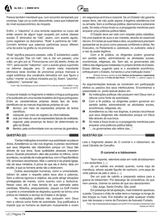 LC | Página 74
As 336 + | ENEM 2014
Parece também inevitável que, num encontro temperado por
correrias, haja um ou outro descontrole, coisa que independe
do nível socioeconômico da moçada.
Enfim, o “rolezinho” é uma torrente repentina no curso até
então sereno de algum lugar ocupado por outras classes
sociais. É diminutivo de “rolé”, assim, com acento agudo,
como registram os dicionários. “Rolé” é parônima de “rolê”.
Convém lembrar que palavras parônimas pouco diferem
uma da outra na grafia ou na pronúncia.
“Rolé” significa pequeno passeio, volta. É substantivo usado
só na locução “Dar um rolé”, isto é, dar um passeio, uma
volta, um giro por aí. Pronuncia-se com [é] aberto. Antes de
1971, seria escrito “rolèzinho”, com o acento grave suprimido
na reforma daquele ano. O acento nada importante
eliminava raras dúvidas de pronúncia porque marcava a
vogal subtônica dos vocábulos derivados em que figura o
sufixo “-mente” ou sufixos iniciados por [z]. Assim: “pàzinha”,
“cafèzinho”, “sòmente” etc.
Fonte: http://revistalingua.uol.com.br/textos/101/o-role-do-rolezinho-308061-1.asp
Acesso em 5/4/14.
O assunto tratado no fragmento é relativo à língua portuguesa
efoipublicadoemumarevistabrasileiradelínguaportuguesa.
Entre as características próprias desse tipo de texto,
identificam-se as marcas linguísticas próprias do uso
AA técnico, por meio de expressões próprias de textos
científicos.
BB coloquial, por meio do registro de informalidade.
CC oral, por meio do uso de expressões típicas da oralidade.
DD regional, pela presença de léxico de determinada re-
gião do Brasil.
EE literário, pela conformidade com as normas da gramática.
QUESTÃO 223
“Certasinstituiçõesencontramsuaautoridadenapalavra
divina. Acreditemos ou não nos dogmas, é preciso reconhecer
que seus dirigentes são obedecidos porque um Deus fala
através de sua boca. Suas qualidades pessoais importam
pouco. Quando prevaricam, eles são punidos no inferno, como
aconteceu,naopiniãodemuitagenteboa,comoPapaBonifácio
VIII, simoníaco reconhecido. Mas o carisma é da própria Igreja,
não de seus ministros. A prova de que ela é divina, dizia um
erudito, é que os homens ainda não a destruíram.
Outras associações humanas, como a universidade,
retiram do saber o respeito pelos seus atos e palavras.
Sem a ciência rigorosa e objetiva, ela pode atingir situações
privilegiadas de mando, como ocorreu com a Sorbonne.
Nesse caso, ela é mais temida do que estimada pelos
cientistas, filósofos, pesquisadores. Jaques Le Goff mostra
o quanto a universidade se degradou quando se tornou uma
polícia do intelecto a serviço do Estado e da Igreja.
As instituições políticas não possuem nem Deus
nem a ciência como fonte de autoridade. Sua justificativa é
impedir que os homens se destruam mutuamente e vivam
em segurança anímica e corporal. Se um Estado não garante
esses itens, ele não pode aspirar à legítima obediência civil
ou armada. Sem a confiança pública, desmorona a soberania
justa. Só resta a força bruta ou a propaganda mentirosa para
amparar uma potência política falida.
O Estado deve ser visto com respeito pelos cidadãos.
Há uma espécie de aura a ser mantida, através do essencial
decoro.Emtodasassuasfalaseatos,ospoderososprecisam
apresentar-se ao povo como pessoas confiáveis e sérias. No
Executivo, no Parlamento e, sobretudo, no Judiciário, esta é
a raiz do poder legítimo.
Com a fé pública, os dirigentes podem governar
em sentido estrito, administrando as atividades sociais,
econômicas, religiosas, etc. Sem ela, os governantes são
refénsdasoligarquiasinstaladasnopróprioâmbitodoEstado.
Essas últimas, sugando para si o excedente econômico,
enfraquecem o Estado, tornando-o uma instituição inane.”
	 (Roberto Romano, excerto do texto Salários de Senadores e legitimidade
do Estado, publicado na Folha de São Paulo, 17/10/1994, 1¡. caderno, página 3)
As argumentações textuais se constroem em participação
efetiva ou passiva dos seus interlocutores. Encontramos a
passividade no ponto textual abaixo em
AA As instituições políticas não possuem nem Deus nem a
ciência como fonte de autoridade.
BB Com a fé pública, os dirigentes podem governar em
sentido estrito, administrando as atividades sociais,
econômicas, religiosas, etc.
CC Acreditemos ou não nos dogmas, é preciso reconhecer
que seus dirigentes são obedecidos porque um Deus
fala através de sua boca.
DD Só resta a força bruta ou a propaganda mentirosa para
amparar uma potência política falida.
EE ”... os governantes são reféns das...”
QUESTÃO 224
Leia o fragmento abaixo de O coronel e o lobisomem, de
José Cândido de Carvalho.
O coronel e o lobisomem
“Num repente, relembrei estar em noite de lobisomem
– era sexta-feira. (...)
Já um estirão era andado quando, numa roça de
mandioca, adveio aquele figurão de cachorro, uma peça de
vinte palmos de pelo e raiva. (...)
Dei um pulo de cabrito e preparado estava para a
guerra do lobisomem. Por descargo de consciência, do que
nem carecia, chamei os santos de que sou devocioneiro:
– São Jorge, Santo Onofre, São José!
Em presença de tal apelação, mais brabento apareceu
a peste. Ciscava o chão de soltar terra e macega no longe de
dez braças ou mais. Era trabalho de gelar qualquer cristão
que não levasse o nome de Ponciano de Azevedo Furtado.
Fonte: http://mestresdahistoria.blogspot.com.br/2011/01/o-coronel-e-o-lobisomem.html
Acesso em 3/4/14.
 