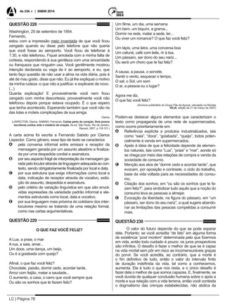 LC | Página 76
As 336 + | ENEM 2014
QUESTÃO 228
Washington, 25 de setembro de 1954.
Fernando,
estou com a impressão meio inventada de que você ficou
zangado quando eu disse pelo telefone que não queria
que você fosse ao aeroporto. Você ficou de telefonar à
1:30, e não telefonou. Fiquei amolada com a minha falta de
cortesia, respondendo à sua gentileza com uma sinceridade
ou franqueza que ninguém usa. Você gentilmente mostrou
intenção declarada ou vaga de ir ao aeroporto, e eu, que
tanto faço questão de não usar a alma na vida diária, pois é
até de mau gosto, disse que não. Eu já lhe expliquei o motivo
da minha rudeza -o que não a justifica- e explicarei de novo.
(...)
Quanta explicação! E provavelmente você nem ficou
zangado com minha descortesia, provavelmente você não
telefonou depois porque estava ocupado. É o que espero
que tenha acontecido. Esperando também que você não ria
das tolas e inúteis complicações de sua amiga.
Clarice
(LISPECTOR, Clarice, SABINO, Fernando. Cartas perto do coração. Dois jovens
escritores unidos ante o mistério da criação. 6a ed. São Paulo, Rio de Janeiro:
Record, 2007, p.118.121.)
A carta acima foi escrita a Fernando Sabido por Clarice
Lispector. Como gênero, esse tipo de texto se caracteriza
AA pela conversa informal entre emissor e receptor da
mensagem gerada por um assunto aleatório e finaliza-
da por uma despedida cordial e assinatura.
BB por seu aspecto frágil de interpretação da mensagem ge-
rada pelo locutor através de linguagem adequada ao con-
texto, sendo obrigatoriamente finalizada por local e data.
CC por sua estrutura que exige informações como local e
data, indicação de receptor através de vocativo, exibi-
ção do assunto, despedida e assinatura.
DD pelo critério de variação linguística em que são envol-
vidas expressões da variedade padrão informal e ele-
mentos estruturais como local, data e vocativo.
EE por sua linguagem mais próxima do cotidiano dos inter-
locutores mesmo se tratando de uma relação formal,
como nas cartas argumentativas.
QUESTÃO 229
O QUE FAZ VOCÊ FELIZ?
A Lua, a praia, o mar
A rua, a saia, amar...
Um doce, uma dança, um beijo,
Ou é a goiabada com queijo?
Afinal, o que faz você feliz?
Chocolate, paixão, dormir cedo, acordar tarde,
Arroz com feijão, matar a saudade...
O aumento, a casa, o carro que você sempre quis
Ou são os sonhos que te fazem feliz?
Um filme, um dia, uma semana
Um bem, um biquíni, a grama...
Dormir na rede, matar a sede, ler...
Ou viver um romance? O que faz você feliz?
Um lápis, uma letra, uma conversa boa
Um cafuné, café com leite, rir à toa,
Um pássaro, ser dono do seu nariz...
Ou será um choro que te faz feliz?
A causa, a pausa, o sorvete,
Sentir o vento, esquecer o tempo,
O sal, o Sol, um som
O ar, a pessoa ou o lugar?
Agora me diz,
O que faz você feliz?
(Anúncio publicitário do Grupo Pão de Açúcar, veiculado na Revista
VEJA, edição de 21 de março de 2007)
Podem-se destacar alguns elementos que caracterizam o
texto como propaganda de uma rede de supermercados,
como ocorre prioritariamente em:
AA Referência explícita a produtos industrializados, tais
como “saia”, “doce”, “goiabada”, “queijo”, todos poten-
cialmente à venda em supermercados.
BB Apelo à ideia de que a felicidade depende de elemen-
tos naturais, tais como “Lua”, “praia” e “mar”, aonde só
se chega por meio das relações de compra e venda da
sociedade de consumo.
CC Menção aos atos de “dormir cedo e acordar tarde”, que
evocam, por oposição e contraste, o ciclo do trabalho,
base da vida voltada para as necessidades do consu-
mo.
DD Citação dos sonhos, em “ou são os sonhos que te fa-
zem feliz?”, para simbolizar tudo aquilo que a noção do
consumo leva as pessoas a almejar.
EE Evocação da liberdade, na figura do pássaro, em “um
pássaro, ser dono do seu nariz”, a qual sugere abando-
nar as limitações das pessoas compelidas a consumir
mais.
QUESTÃO 230
O valor do futuro depende do que se pode esperar
dele. Portanto: se você acredita “de fato” em alguma forma
de existência “post mortem” determinada pelo que fizermos
em vida, então todo cuidado é pouco: os juros prospectivos
são infinitos. O desafio é fazer o melhor de que se é capaz
na vida mortal sem pôr em risco as incomensuráveis graças
do porvir. Se você acredita, ao contrário, que a morte é
o fim definitivo de tudo, então o valor do intervalo finito
de duração indefinida da vida, tal como a conhecemos,
aumenta. Ela é tudo o que nos resta, e o único desafio é
fazer dela o melhor de que somos capazes. E, finalmente, se
você duvida de qualquer conclusão humana sobre o após a
morte e sua relação com a vida terrena, então você contesta
o dogmatismo das crenças estabelecidas, não abdica da
 