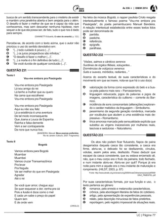 LC | Página 77
As 336 + | ENEM 2014
busca de um sentido transcendente para o mistério de existir
e mantém uma janelinha aberta e bem arejada para o além.
O desafio é fazer o melhor de que se é capaz da vida que
conhecemos, mas sem descartar nenhuma hipótese, nem
sequer a de que ela possa ser, de fato, tudo o que nos é dado
para sempre.
(GIANNETTI Eduardo, O valor do amanhã, p. 123.)
Percebe-se, de acordo com o texto acima, que o autor não
priorizou o uso do sentido denotativo em:
AA “(...) todo cuidado é pouco (...)”.
BB “(...) os juros prospectivos são infinitos.”
CC “O desafio é fazer o melhor (...)”.
DD “(...) a morte é o fim definitivo de tudo (...)”.
EE “Se você duvida de qualquer conclusão (...)”.
QUESTÃO 231
Texto I
Vou-me embora pra Pasárgada
Vou-me embora pra Pasárgada
Lá sou amigo do rei
Lá tenho a mulher que eu quero
Na cama que escolherei
Vou-me embora pra Pasárgada
Vou-me embora pra Pasárgada
Aqui eu não sou feliz
Lá a existência é uma aventura
De tal modo inconsequente
Que Joana a Louca de Espanha
Rainha e falsa demente
Vem a ser contraparente
Da nora que nunca tive.
(BANDEIRA, Manuel. Meus poemas preferidos.
Rio de Janeiro: Ediouro, 2007. Fragmento)
Texto II
Bogotá
Vamos embora para Bogotá
Muambar
Muambei
Vamos cruzar Transamazônica
Pra levar
Pra freguês
Vai ser melhor do que em Pasárgada
Agradar
Até o rei
Se você quer amor, chegue aqui
Se quer esquecer a dor, venha pra cá
Pois a ilusão é doce como o mel
E cada um sabe o preço do papel
Quem tem
E de onde vem
(CRIOLO)
Na letra da música Bogotá, o rapper paulista Criolo resgata
intertextualmente o famoso poema “Vou-me embora pra
Pasárgada”, do poeta pernambucano Manuel Bandeira.
A relação intertextual estabelecida entre esses textos lidos
pode ser denominada de
AA paródia.
BB pastiche.
CC referência.
DD epígrafe.
EE paráfrase.
QUESTÃO 232
“Visões, salmos e cânticos serenos
Surdinas de órgãos flébeis, soluçantes...
Dormências de volúpicos venenos
Sutis e suaves, mórbidos, radiantes...”
Acerca do excerto textual, de suas características e do
movimento em que se insere, nota-se que há o uso do(a)
AA valorização da forma como expressão do belo e a bus-
ca pela palavra mais rara – Parnasianismo.
BB linguagem rebuscada, jogos de palavras e jogos de
imagens, característica do cultismo – corrente do Bar-
roco.
CC incidência de sons consonantais (aliterações) exploran-
do o caráter melódico da linguagem – Simbolismo.
DD pessimismo da segunda geração romântica, marcada
por vocábulos que aludem a uma existência mais de-
pressiva – Romantismo.
EE lírica amorosa marcada pela sensualidade explícita que
substitui as virgens inacessíveis por mulheres reais,
lascivas e sedutoras – Naturalismo.
QUESTÃO 233
Os atos não podem ficar flutuando, fiapos de paina
desgarrados daquela casca tão consistente, a casca era
firme, abriu-se, o delicado foi se desfazendo, círculos,
volutas, assim pelos ares, desfazido. Posso deduzir que
escapei da casca consistente, que eu estava encerrado ali,
não, que o meu corpo era o fruto da paineira, todo fechado,
e num instante abriu-se. Abriu-se por quê? Porque já era
noite para mim e aquele era o meu instante de maturação e
rompimento. (HILST, 2003, p. 87)
Fonte: http://www.abralic.org.br/anais/cong2008/AnaisOnline/simposios/pdf/069/
DAVI_PIMENTEL.pdf
Por suas características formais, por sua função e uso, o
texto pertence ao gênero
AA romance, pelo enredo e melancolia característicos.
BB crônica, pela abordagem literária de fatos do cotidiano.
CC artigo, pela apresentação de experiências pessoais.
DD relato, pela descrição minuciosa de fatos pretéritos.
EE reportagem, pelo registro impessoal de situações reais.
 