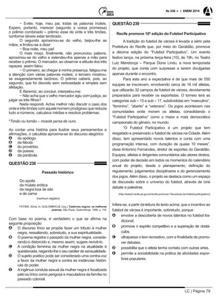 LC | Página 79
As 336 + | ENEM 2014
− Evitei, hoje, meu pai, todas as palavras inúteis.
Espero, portanto, merecer (segundo a vossa promessa)
o prêmio combinado – prêmio esse de vinte e três timões,
conforme deveis estar lembrado.
O segundo aproximou-se do velho, beijou-lhe as
mãos, e limitou-se a dizer:
− Boa noite, meu pai!
O mais moço, finalmente, não pronunciou palavra,
aproximou-se do velho e estendeu-lhe apenas a mão para
receber o prêmio. O mercador, ao observar a atitude dos três
rapazes, assim falou:
− O primeiro, ao chegar à minha presença, fatigou-me
a atenção com várias palavras inúteis; o terceiro mostrou-
se exageradamente lacônico. O prêmio caberá, pois, ao
segundo, que foi discreto sem verbosidade e simples sem
afetação.
E Beremiz, ao concluir, interpelou-me:
− Não acha que o velho mercador agiu com justiça, ao
julgar os três filhos?
Nada respondi. Achei melhor não discutir o caso dos
vinteetrêstimõescomaquelehomemprodigiosoquereduzia
tudo a números, calculava médias e resolvia problemas.
*Timão ou tomão – moeda persa de ouro.
Ao contar uma história para ilustrar seus pensamentos e
afirmações, o calculista aproxima-se do discurso alegórico
AA do apólogo.
BB da fábula.
CC do provérbio.
DD da poesia.
EE da parábola.
QUESTÃO 238
Passado histórico
Do açoite
da mulata erótica
da negra boa de eito
e de cama
		 (nenhum registro)
FÁTIMA, Sônia. In: QUILOMBHOJE (org.). Cadernos negros: os melhores
poemas. São Paulo: Quilombhoje, 1998. p. 118.
Com base no poema, é verdadeiro o que se afirma na
seguinte proposição
AA O discurso lírico se propõe fazer um tributo à mulher
negra, ressaltando, sobretudo, a sua espiritualidade.
BB O poema registra o passado da mulher negra, conside-
rando-o distorcido e, mesmo assim, sugere revivê-lo.
CC A condição feminina da mulher negra na atualidade é
questionada, negando-lhe o seu caráter de sensualidade.
DD O sujeito poético pode ser considerado uma contra-voz
a favor da mulher negra e contra as instâncias históri-
cas do poder.
EE Aingênua conduta sexual da mulher negra é focalizada
pelo eu lírico como perigosa e maculadora da família no
passado colonial.
QUESTÃO 239
Recife promove 10ª edição do Futebol Participativo
A tradição do futebol de várzea é levada a sério pela
Prefeitura do Recife que, por meio do Geraldão, promove
a décima edição do “Futebol Participativo”. Um evento
festivo lança, na próxima terça-feira (10), às 19h, no Teatro
Luiz Mendonça – Parque Dona Lindu, a nova temporada
do projeto, que conta com surpresas a serem divulgadas
apenas durante o encontro.
Para este ano a expectativa é de que mais de 550
equipes se inscrevam, envolvendo cerca de 16 mil atletas,
que utilizarão 32 campos de futebol de várzea, devidamente
preparados para receber os esportistas. O torneio terá as
categorias sub – 15 e sub – 17, subdivididas em “masculino”,
“feminino”, “aberto” e “veterano”. Os jogos acontecem nas
comunidades onde moram os atletas, consolidando o
“Futebol Participativo” como o maior e mais democrático
campeonato do gênero, no mundo.
“O Futebol Participativo é um projeto que tem
resgatado e preservado o futebol de várzea na Cidade. Além
disso, tem apresentado novos talentos e conta com uma
programação intensa, com duração de quase 10 meses”,
disse Antonino Fernandes, diretor de esportes do Geraldão.
Equipes, atletas e dirigentes comunitários são atores diretos,
com poder de decisão em todos os momentos do calendário
anual do projeto, desde o planejamento, definição do
regulamento, julgamentos disciplinares e do gerenciamento
dos jogos.Além disso, o projeto se destaca como um espaço
de discussão sobre o universo do futebol, através de cine
debate e palestras.
(http://www2.recife.pe.gov.br/recife-promove-10a-edicao-do-futebol-participativo/)
Infere-se, a partir da leitura do texto acima, que o incentivo ao
futebol de várzea é importante, sobretudo, porque
AA envolve a descoberta de novos talentos no futebol tra-
dicional.
BB promove o espírito competitivo e a superação de obstá-
culos.
CC ultrapassa o teor recreativo, com a finalidade de promo-
ver debates.
DD possibilita que o atleta tenha contato com outras artes.
EE permite a sociabilidade na prática de atividades espor-
tivas populares.
 
