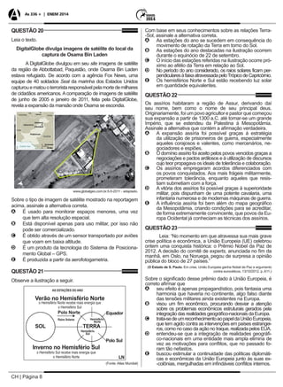 CH | Página 8
As 336 + | ENEM 2014
QUESTÃO 20
Leia o texto.
DigitalGlobe divulga imagens de satélite do local da
captura de Osama Bin Laden
A DigitalGlobe divulgou em seu site imagens de satélite
da região de Abbottabad, Paquistão, onde Osama Bin Laden
estava refugiado. De acordo com a agência Fox News, uma
equipe de 40 soldados Seal da marinha dos Estados Unidos
capturouematouoterroristaresponsávelpelamortedemilhares
de cidadãos americanos. A comparação de imagens de satélite
de junho de 2005 e janeiro de 2011, feita pela DigitalGlobe,
revela a expansão da mansão onde Osama se escondia.
www.globalgeo.com.br.5-5-2011 - adaptado.
Sobre o tipo de imagem de satélite mostrado na reportagem
acima, assinale a alternativa correta.
AA É usado para monitorar espaços menores, uma vez
que tem alta resolução espacial.
BB Está disponível apenas para uso militar, por isso não
pode ser comercializado.
CC É obtido através de um sensor transportado por aviões
que voam em baixa altitude.
DD É um produto da tecnologia do Sistema de Posiciona-
mento Global – GPS.
EE É produzida a partir da aerofotogametria.
QUESTÃO 21
Observe a ilustração a seguir.
(Fonte: Atlas Mundial)
Com base em seus conhecimentos sobre as relações Terra-
-Sol, assinale a alternativa correta.
AA As estações do ano se sucedem em consequência do
movimento de rotação da Terra em torno do Sol.
BB As estações do ano destacadas na ilustração ocorrem
durante o equinócio de 22 de setembro.
CC O início das estações referidas na ilustração ocorre pró-
ximo ao afélio da Terra em relação ao Sol.
DD No período do ano considerado, os raios solares ficam per-
pendicularesàfaixaatravessadapeloTrópicodeCapricórnio.
EE Os hemisférios Norte e Sul estão recebendo luz solar
em quantidade equivalentes.
QUESTÃO 22
Os assírios habitaram a região de Assur, derivando daí
seu nome, bem como o nome de seu principal deus.
Originariamente, foi um povo agricultor e pastor que começou
sua expansão a partir de 1300 a.C. até tornar-se um grande
Império, que se estendeu da Palestina à Mesopotâmia.
Assinale a alternativa que contém a afirmação verdadeira.
AA A expansão assíria foi possível graças à estratégia
da utilização de prisioneiros de guerra, especialmente
aqueles corajosos e valentes, como mercenários, ne-
gociadores e espiões.
BB O domínio assírio foi aceito pelos povos vencidos graças a
negociações e pactos ardilosos e à utilização de discursos
cujo teor propagava os ideais de tolerância e colaboração.
CC Os assírios empregaram acordos diferenciados com
os povos conquistados. Aos mais frágeis militarmente,
prometeram tolerância, enquanto aqueles que resis-
tiam submetiam com a força.
DD A vitória dos assírios foi possível graças à superioridade
militar, pois dispunham de uma potente cavalaria, uma
infantaria numerosa e de modernas máquinas de guerra.
EE A influência assíria foi bem além do mapa geográfico
da Mesopotâmia, criando condições para se acreditar,
de forma extremamente convincente, que povos da Eu-
ropa Ocidental já conheciam as técnicas dos assírios.
QUESTÃO 23
Leia: “No momento em que atravessa sua mais grave
crise política e econômica, a União Europeia (UE) celebrou
ontem uma conquista histórica: o Prêmio Nobel da Paz de
2012. A decisão do comitê de experts, anunciada no fim da
manhã, em Oslo, na Noruega, pegou de surpresa a opinião
pública do bloco de 27 países.”
(O Estado de S. Paulo. Em crise, União Europeia ganha Nobel da Paz e argumento
contra eurocéticos. 13/10/2012. p. A11.)
Sobre o significado desse prêmio dado à União Europeia, é
correto afirmar que
AA seu efeito é apenas propagandístico, pois fantasia uma
harmonia que haveria no continente, algo falso diante
das tensões militares ainda existentes na Europa.
BB visou um fim econômico, procurando desviar a atenção
sobre os problemas econômicos estruturais gerados pela
integração das realidades geográfico-nacionais da Europa.
CC trata-sedeumreconhecimentoaopapeldaUniãoEuropeia,
que tem agido contra as intervenções em países estrangei-
ros, como no caso da ação no Iraque, realizada pelos EUA.
DD entendeu-se que a integração de realidades geográfi-
co-nacionais em uma entidade mais ampla elimina de
vez as motivações para conflitos, que no passado fo-
ram tão nefastos.
EE buscou estimular a continuidade das políticas diplomáti-
cas e econômicas da União Europeia junto às suas ex-
-colônias, mergulhadas em infindáveis conflitos internos.
 
