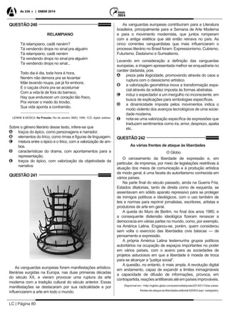 LC | Página 80
As 336 + | ENEM 2014
QUESTÃO 240
RELAMPIANO
Tá relampiano, cadê neném?
Tá vendendo drops no sinal pra alguém
Tá relampiano, cadê neném
Tá vendendo drops no sinal pra alguém
Tá vendendo drops no sinal...
Todo dia é dia, toda hora é hora,
Neném não demora pra se levantar
Mãe lavando roupa, pai já foi embora,
E o caçula chora pra se acostumar
Com a vida lá de fora do barraco,
Hay que endurecer um coração tão fraco,
Pra vencer o medo do trovão,
Sua vida aponta a contramão.
................................................
LENINE & MOSCA. Na Pressão. Rio de Janeiro: BMG, 1999. 1CD, digital, estéreo.
Sobre o gênero literário desse texto, infere-se que
AA traços do épico, como personagens e narrador.
BB elementos do lírico, como rimas e figuras de linguagem.
CC mistura entre o épico e o lírico, com a valorização de am-
bos.
DD características do drama, com apontamentos para a
representação.
EE traços do épico, com valorização da objetividade da
narrativa
QUESTÃO 241
As vanguardas europeias foram manifestações artístico-
literárias surgidas na Europa, nas duas primeiras décadas
do século XX, e vieram provocar uma ruptura da arte
moderna com a tradição cultural do século anterior. Essas
manifestações se destacaram por sua radicalidade e por
influenciarem a arte em todo o mundo.
As vanguardas europeias contribuíram para a Literatura
brasileira, principalmente para a Semana de Arte Moderna
e para o movimento modernista, que juntos romperam
com a antiga estética que até então reinava no país. As
cinco correntes vanguardistas que mais influenciaram o
processo literário no Brasil foram: Expressionismo, Cubismo,
Futurismo, Dadaísmo e Surrealismo.
Levando em consideração a definição das vanguardas
europeias, a imagem apresentada melhor se enquadraria no
caráter dadaísta, pois
AA preza pela ilogicidade, promovendo através do caos a
ruptura com o classicismo artístico.
BB a valorização geométrica inova a transformação espa-
cial através da solidez imposta às formas abstratas.
CC induz o expectador a um mergulho no inconsciente, em
busca de explicações para simbologias específicas.
DD a dinamicidade imposta pelos movimentos indica o
modo violento dos avanços tecnológicos de uma socie-
dade moderna.
EE nota-se uma valorização específica de expressões que
traduzem sentimentos como ira, amor, desprezo, apatia
etc.
QUESTÃO 242
As várias frentes de ataque às liberdades
O Globo
O cerceamento da liberdade de expressão e, em
particular, de imprensa, por meio de legislações restritivas à
atuação dos meios de comunicação e à produção artística
de modo geral, é uma faceta do autoritarismo conhecida em
vários países.
Na parte final do século passado, ainda na Guerra Fria,
Estados ditatoriais, tanto de direita como de esquerda, se
assentavam em sólido aparato repressivo para se proteger
de inimigos políticos e ideológicos, com o uso também de
leis e normas para reprimir jornalistas, escritores, artistas e
produtores de arte em geral.
A queda do Muro de Berlim, no final dos anos 1980, e
a consequente distensão ideológica fizeram renascer a
democracia em várias partes no mundo, como, por exemplo,
na América Latina. Enganou-se, porém, quem considerou
sem volta o exercício das liberdades civis básicas — de
pensamento e expressão.
A própria América Latina testemunha grupos políticos
autoritários na ocupação de espaços importantes no poder
em vários países, com o aceno para as sociedades de
projetos astuciosos em que a liberdade é moeda de troca
para se alcançar a “justiça social”.
A questão, no entanto, é mais ampla. A revolução digital
em andamento, capaz de expandir a limites inimagináveis
a capacidade de difusão de informações, provoca, em
contrapartida,reaçõesantiliberaisatéempaísesimprováveis.
Disponível em: <http://oglobo.globo.com/pais/noblat/posts/2014/01/10/as-varias-
frentes-de-ataque-as-liberdades-editorial-520403.asp> (adaptado).
 