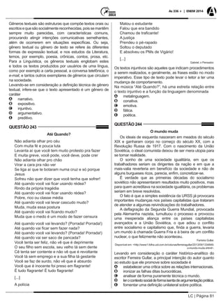 LC | Página 81
As 336 + | ENEM 2014
Gêneros textuais são estruturas que compõe textos orais ou
escritosequesãosocialmentereconhecidas,poissemantêm
sempre muito parecidas, com características comuns,
procurando atingir intenções comunicativas semelhantes,
além de ocorrerem em situações específicas. Ou seja,
gênero textual ou gênero de texto se refere às diferentes
formas de expressão textual, e nos estudos da Literatura,
temos, por exemplo, poesia, crônicas, contos, prosa, etc.
Para a Linguística, os gêneros textuais englobam estes
e todos os textos produzidos por usuários de uma língua,
como por exemplo a carta pessoal, a conversa telefônica, o
e-mail, e tantos outros exemplares de gêneros que circulam
na sociedade.
Levando-se em consideração a definição técnica de gênero
textual, infere-se que o texto apresentado é um gênero de
caráter
AA narrativo.
BB expositivo.
CC injuntivo.
DD argumentativo.
EE preditivo.
QUESTÃO 243
Até Quando?
Não adianta olhar pro céu
Com muita fé e pouca luta
Levanta aí que você tem muito protesto pra fazer
E muita greve, você pode, você deve, pode crer
Não adianta olhar pro chão
Virar a cara pra não ver
Se liga aí que te botaram numa cruz e só porque
Jesus
Sofreu não quer dizer que você tenha que sofrer!
Até quando você vai ficar usando rédea?
Rindo da própria tragédia
Até quando você vai ficar usando rédea?
Pobre, rico ou classe média
Até quando você vai levar cascudo mudo?
Muda, muda essa postura
Até quando você vai ficando mudo?
Muda que o medo é um modo de fazer censura
Até quando você vai levando? (Porrada! Porrada!)
Até quando vai ficar sem fazer nada?
Até quando você vai levando? (Porrada! Porrada!)
Até quando vai ser saco de pancada?
Você tenta ser feliz, não vê que é deprimente
O seu filho sem escola, seu velho tá sem dente
Cê tenta ser contente e não vê que é revoltante
Você tá sem emprego e a sua filha tá gestante
Você se faz de surdo, não vê que é absurdo
Você que é inocente foi preso em flagrante!
É tudo flagrante! É tudo flagrante!
[...]
A polícia
Matou o estudante
Falou que era bandido
Chamou de traficante!
A justiça
Prendeu o pé-rapado
Soltou o deputado
E absolveu os PMs de Vigário!
[...]
Gabriel, o Pensador.
Os textos injuntivos são aqueles que indicam procedimentos
a serem realizados, e geralmente, as frases estão no modo
imperativo. Esse tipo de texto pode levar o leitor a ter uma
mudança de comportamento.
Na música “Até Quando?”, há uma estreita relação entre
o texto injuntivo e a função da linguagem denominada
AA metalinguagem.
BB conativa.
CC emotiva.
DD fática.
EE poética.
QUESTÃO 244
O mundo muda
Os ideais de esquerda nasceram em meados do século
XIX e ganharam corpo no começo do século XX, com a
Revolução Russa de 1917. Com o nascimento da União
Soviética, o ideal comunista deixou de ser mera utopia para
se tornar realidade.
O sonho de uma sociedade igualitária, em que os
trabalhadores seriam os dirigentes da nação e em que a
mais-valia reverteria em benefício da sociedade e não de
alguns burgueses ricos, parecia, enfim, concretizar-se.
É verdade que as primeiras décadas do socialismo
soviético não apresentaram resultados muito positivos, mas
para quem acreditava na sociedade igualitária, os problemas
seriam em breve resolvidos.
O fato é que a simples existência da URSS já provocara
importantes mudanças nos países capitalistas que trataram
de atender a algumas reivindicações do trabalhadores.
A deflagração da Segunda Guerra Mundial, provocada
pela Alemanha nazista, tumultuou o processo e provocou
uma inesperada aliança entre os países capitalistas
avançados e a União Soviética, o que adiou o conflito
entre socialismo e capitalismo que, finda a guerra, levaria
um mundo à chamada Guerra Fria e à beira de um conflito
nuclear, o que felizmente não aconteceu.
Ferreira Gullar.
Disponível em: <http://www1.folha.uol.com.br/colunas/ferreiragullar/2013/09/1334849-
o-mundo-muda.shtml>.
Levando em consideração o caráter histórico-analítico do
escritor Ferreira Gullar, a principal intenção do autor quanto
ao estudo que ele promove sobre sociedade é
AA estabelecer uma crítica sobre as relações internacionais.
BB ironizar as falhas ditas burocráticas.
CC analisar de forma puramente técnica o mundo.
DD lerocontextosocialdeformaisentadeargumentaçãoprática.
EE fomentar uma definição unilateral sobre política.
 