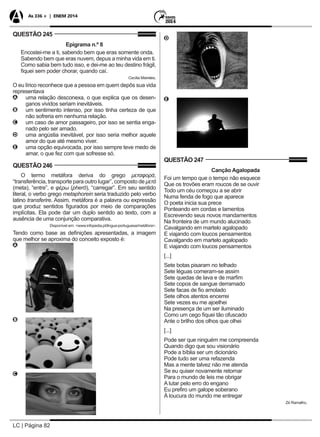 LC | Página 82
As 336 + | ENEM 2014
QUESTÃO 245
Epigrama n.º 8
Encostei-me a ti, sabendo bem que eras somente onda.
Sabendo bem que eras nuvem, depus a minha vida em ti.
Como sabia bem tudo isso, e dei-me ao teu destino frágil,
fiquei sem poder chorar, quando caí.
Cecília Meireles.
O eu lírico reconhece que a pessoa em quem depôs sua vida
representava
AA uma relação desconexa, o que explica que os desen-
ganos vividos seriam inevitáveis.
BB um sentimento intenso, por isso tinha certeza de que
não sofreria em nenhuma relação.
CC um caso de amor passageiro, por isso se sentia enga-
nado pelo ser amado.
DD uma angústia inevitável, por isso seria melhor aquele
amor do que até mesmo viver.
EE uma opção equivocada, por isso sempre teve medo de
amar, o que fez com que sofresse só.
QUESTÃO 246
O termo metáfora deriva do grego μεταφορά,
“transferência, transporte para outro lugar”, composto de μετά
(meta), “entre”, e φέρω (pherō), “carregar”. Em seu sentido
literal, o verbo grego metaphorein seria traduzido pelo verbo
latino transferire. Assim, metáfora é a palavra ou expressão
que produz sentidos figurados por meio de comparações
implícitas. Ela pode dar um duplo sentido ao texto, com a
ausência de uma conjunção comparativa.
Disponível em: <www.infopedia.pt/lingua-portuguesa/metáfora>.
Tendo como base as definições apresentadas, a imagem
que melhor se aproxima do conceito exposto é:
AA
BB
CC
DD
EE
QUESTÃO 247
Canção Agalopada
Foi um tempo que o tempo não esquece
Que os trovões eram roucos de se ouvir
Todo um céu começou a se abrir
Numa fenda de fogo que aparece
O poeta inicia sua prece
Ponteando em cordas e lamentos
Escrevendo seus novos mandamentos
Na fronteira de um mundo alucinado
Cavalgando em martelo agalopado
E viajando com loucos pensamentos
Cavalgando em martelo agalopado
E viajando com loucos pensamentos
[...]
Sete botas pisaram no telhado
Sete léguas comeram-se assim
Sete quedas de lava e de marfim
Sete copos de sangue derramado
Sete facas de fio amolado
Sete olhos atentos encerrei
Sete vezes eu me ajoelhei
Na presença de um ser iluminado
Como um cego fiquei tão ofuscado
Ante o brilho dos olhos que olhei
[...]
Pode ser que ninguém me compreenda
Quando digo que sou visionário
Pode a bíblia ser um dicionário
Pode tudo ser uma refazenda
Mas a mente talvez não me atenda
Se eu quiser novamente retornar
Para o mundo de leis me obrigar
A lutar pelo erro do engano
Eu prefiro um galope soberano
À loucura do mundo me entregar
Zé Ramalho.
 