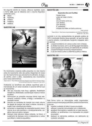 LC | Página 83
As 336 + | ENEM 2014
Na segunda estrofe da música, utiliza-se repetidas vezes
o termo sete, que se relaciona com o recurso linguístico
conhecido como
AA elipse.
BB hipérbato.
CC anáfora.
DD metáfora.
EE catáfora.
QUESTÃO 248
Os movimentos corporais estão presentes na vida mesmo
antes do nascimento; eles são partes integrantes do nosso
ser. Da mesma forma que precisamos do alimento, da água,
de carinho, amor e afeto, necessitamos dos movimentos
para nossa sobrevivência.
Disponível em: <http://edfisicaescolarrvpwp.blogspot.com.br/2010/11/educacao-fisica-
os-movimentos-e-seus.html>. Acesso em: 2 jan. 2014.
Analisando os benefícios das práticas esportivas para a
manutenção de um corpo saudável, é possível afirmar que
os movimentos
AA dão aos músculos mais força, agilidade, flexibilidade
resistência, elasticidade, coordenação motora e menos
equilíbrio.
BB harmonizam as conexões nervosas dando mais rela-
xamento, evitando o stress, a fadiga, a ansiedade e a
sanidade mental.
CC reduzem as cavidades do coração com maior volume
de ejeção de sangue nas veias e artérias, tornando o
sujeito mais vulnerável aos infartos.
DD aumentam a capacidade da respiração levando menor
volume de ar aos pulmões e, consequentemente, oxi-
gênio mais puro para o sangue.
EE reforçam toda estrutura óssea evitando, no futuro, o
surgimento de doenças como a osteoporose e outras
que afetam o sistema esquelético.
QUESTÃO 249
Quarenta clics em Curitiba
Hesitei horas
antes de matar o bicho.
Afinal,
era um bicho como eu,
com direitos,
com deveres,
E, sobretudo,
incapaz de matar um bicho como eu.
Paulo Leminski.
Disponível em: <http://www.companhiadasletras.com.br/trechos/13440.pdf>.
Acesso em: 7 jan. 2014
Leminski é um dos representantes da geração poética de
1970. A produção literária dessa geração, da qual faz parte
o poema anterior, é considerada marginal e engajada, além
de valorizar
AA o experimentalismo em versos curtos e tom chistoso.
BB os direitos humanos, com o uso de linguagem denotativa.
CC a preocupação com a forma, em detrimento do conteúdo.
DD a experimentação formal dos neoparnasianos.
EE o uso de versos curtos e uniformes quanto à métrica.
QUESTÃO 250
Divulgação
Pela forma como as informações estão organizadas,
observa-sequenessapeçapublicitária,predominantemente,
busca-se
AA impetrar a adesão do leitor à causa anunciada.
BB reforçar o canal de comunicação com o interlocutor.
CC apregoar informações a respeito de um dado assunto.
DD enfatizar os sentimentos e as impressões do próprio
enunciador.
EE destacar os elementos estéticos, em detrimento do
conteúdo veiculado.
 