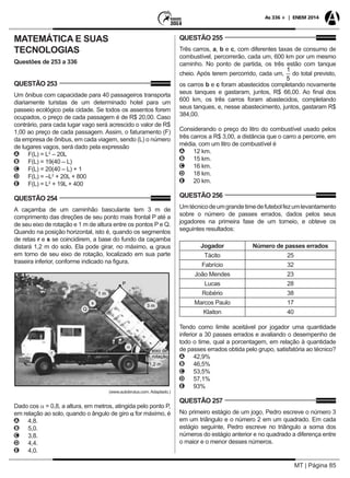 MT | Página 85
As 336 + | ENEM 2014
MATEMÁTICA E SUAS
TECNOLOGIAS
Questões de 253 a 336
QUESTÃO 253
Um ônibus com capacidade para 40 passageiros transporta
diariamente turistas de um determinado hotel para um
passeio ecológico pela cidade. Se todos os assentos forem
ocupados, o preço de cada passagem é de R$ 20,00. Caso
contrário, para cada lugar vago será acrescido o valor de R$
1,00 ao preço de cada passagem. Assim, o faturamento (F)
da empresa de ônibus, em cada viagem, sendo (L) o número
de lugares vagos, será dado pela expressão
AA F(L) = L2
– 20L
BB F(L) = 19(40 – L)
CC F(L) = 20(40 – L) + 1
DD F(L) = –L2
+ 20L + 800
EE F(L) = L2
+ 19L + 400
QUESTÃO 254
A caçamba de um caminhão basculante tem 3 m de
comprimento das direções de seu ponto mais frontal P até a
de seu eixo de rotação e 1 m de altura entre os pontos P e Q.
Quando na posição horizontal, isto é, quando os segmentos
de retas r e s se coincidirem, a base do fundo da caçamba
distará 1,2 m do solo. Ela pode girar, no máximo, a graus
em torno de seu eixo de rotação, localizado em sua parte
traseira inferior, conforme indicado na figura.
1 m
s
Q
3 m
P
eixo de
rotação
1,2 m
a
(www.autobrutus.com. Adaptado.)
(www.autobrutus.com. Adaptado.)
Dado cos a = 0,8, a altura, em metros, atingida pelo ponto P,
em relação ao solo, quando o ângulo de giro a for máximo, é
AA 4,8.
BB 5,0.
CC 3,8.
DD 4,4.
EE 4,0.
QUESTÃO 255
Três carros, a, b e c, com diferentes taxas de consumo de
combustível, percorrerão, cada um, 600 km por um mesmo
caminho. No ponto de partida, os três estão com tanque
cheio. Após terem percorrido, cada um, do total previsto,
os carros b e c foram abastecidos completando novamente
seus tanques e gastaram, juntos, R$ 66,00. Ao final dos
600 km, os três carros foram abastecidos, completando
seus tanques, e, nesse abastecimento, juntos, gastaram R$
384,00.
Considerando o preço do litro do combustível usado pelos
três carros a R$ 3,00, a distância que o carro a percorre, em
média, com um litro de combustível é
AA 12 km.
BB 15 km.
CC 16 km.
DD 18 km.
EE 20 km.
QUESTÃO 256
Umtécnicodeumgrandetimedefutebolfezumlevantamento
sobre o número de passes errados, dados pelos seus
jogadores na primeira fase de um torneio, e obteve os
seguintes resultados:
Jogador Número de passes errados
Tácito 25
Fabrício 32
João Mendes 23
Lucas 28
Robério 38
Marcos Paulo 17
Klaiton 40
	
Tendo como limite aceitável por jogador uma quantidade
inferior a 30 passes errados e avaliando o desempenho de
todo o time, qual a porcentagem, em relação à quantidade
de passes errados obtida pelo grupo, satisfatória ao técnico?
AA 42,9%
BB 46,5%
CC 53,5%
DD 57,1%
EE 93%
QUESTÃO 257
No primeiro estágio de um jogo, Pedro escreve o número 3
em um triângulo e o número 2 em um quadrado. Em cada
estágio seguinte, Pedro escreve no triângulo a soma dos
números do estágio anterior e no quadrado a diferença entre
o maior e o menor desses números.
 