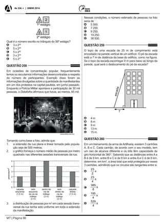MT | Página 86
As 336 + | ENEM 2014
3 2
5 1
1º estágio
2º estágio
Qual é o número escrito no triângulo do 56º estágio?
AA 3 x 226
BB 5 x 228
CC 5 x 256
DD 3 x 228
EE 5 x 227
QUESTÃO 258
Em ocasiões de concentração popular, frequentemente
lemos ou escutamos informações desencontradas a respeito
do número de participantes. Exemplo disso foram as
informações divulgadas sobre a quantidade de manifestantes
em um dos protestos na capital paulista, em junho passado.
Enquanto a Polícia Militar apontava a participação de 30 mil
pessoas, o Datafolha afirmava que havia, ao menos, 65 mil.
(www.folha.com.br)
Tomando como base a foto, admita que:
1. 	 a extensão da rua plana e linear tomada pela popula-
ção seja de 500 metros;
2. 	 o gráfico forneça o número médio de pessoas por metro
quadrado nas diferentes sessões transversais da rua;
3. 	 a distribuição de pessoas por m2
em cada sessão trans-
versal da rua tenha sido uniforme em toda a extensão
da manifestação.
Nessas condições, o número estimado de pessoas na foto
seria de
AA 5 500.
BB 7 250.
CC 9 250.
DD 19 250.
EE 38 500.
QUESTÃO 259
O topo de uma escada de 25 m de comprimento está
encostado na parede vertical de um edifício. O pé da escada
está a 7 m de distância da base do edifício, como na figura.
Se o topo da escada escorregar 4 m para baixo ao longo da
parede, qual será o deslocamento do pé da escada?
escada
7
AA 4 m
BB 8 m
CC 9 m
DD 13 m
EE 15 m
QUESTÃO 260
Em um treinamento da arma deArtilharia, existem 3 canhões
A, B e C. Cada canhão, de acordo com o seu modelo, tem
um raio de alcance diferente e os três têm capacidade de
giro horizontal de 360°. Sabendo que as distâncias entre A e
B é de 9 km, entre B e C é de 8 km e entre A e C é de 6 km,
determine, em km2
, a área total que está protegida por esses
3 canhões, admitindo que os círculos são tangentes entre si.
AA
BB
CC
DD
EE
 