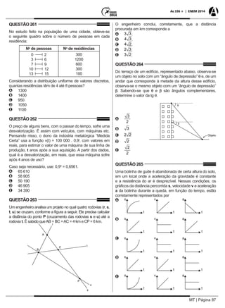 MT | Página 87
As 336 + | ENEM 2014
QUESTÃO 261
No estudo feito na população de uma cidade, obteve-se
o seguinte quadro sobre o número de pessoas em cada
residência:
No
de pessoas No
de residências
0 2
3 6
7 9
10 12
13 15
300
1200
600
300
100
Considerando a distribuição uniforme de valores discretos,
quantas residências têm de 4 até 8 pessoas?
AA 1300
BB 1400
CC 950
DD 1050
EE 1100
QUESTÃO 262
O preço de alguns bens, com o passar do tempo, sofre uma
desvalorização. É assim com veículos, com máquinas etc.
Pensando nisso, o dono da indústria metalúrgica “Medida
Certa” usa a função v(t) = 100 000 . 0,9t
, com valores em
reais, para estimar o valor de uma máquina de sua linha de
produção, t anos após a sua aquisição. A partir dos dados,
qual é a desvalorização, em reais, que essa máquina sofre
após 4 anos de uso?
Caso seja necessário, use: 0,94
= 0,6561.
AA 65 610
BB 58 905
CC 50 190
DD 46 905
EE 34 390
QUESTÃO 263
Um engenheiro analisa um projeto no qual quatro rodovias (r, s,
t, u) se cruzam, conforme a figura a seguir. Ele precisa calcular
a distância do ponto P (cruzamento das rodovias s e u) até a
rodovia t. É sabido queAB = BC =AC = 4 km e CP = 6 km.
A
B
C
P
u
s
r
t
O engenheiro conclui, corretamente, que a distância
procurada em km corresponde a
AA .
BB .
CC .
DD .
EE .
QUESTÃO 264
Do terraço de um edifício, representado abaixo, observa-se
um objeto no solo com um “ângulo de depressão” q e, de um
andar que corresponde à metade da altura desse edifício,
observa-se o mesmo objeto com um “ângulo de depressão”
b. Sabendo-se que q e b são ângulos complementares,
determine o valor da tg q.
q
b
Objeto
AA
BB
CC
DD
EE
QUESTÃO 265
Uma bolinha de gude é abandonada de certa altura do solo,
em um local onde a aceleração da gravidade é constante
e a resistência do ar é desprezível. Nessas condições, os
gráficos da distância percorrida s, velocidade v e aceleração
a da bolinha durante a queda, em função do tempo, estão
corretamente representados por
AA
BB
CC
DD
EE
 