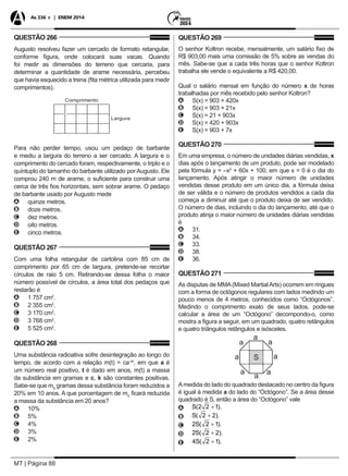 MT | Página 88
As 336 + | ENEM 2014
QUESTÃO 266
Augusto resolveu fazer um cercado de formato retangular,
conforme figura, onde colocará suas vacas. Quando
foi medir as dimensões do terreno que cercaria, para
determinar a quantidade de arame necessária, percebeu
que havia esquecido a trena (fita métrica utilizada para medir
comprimentos).
Para não perder tempo, usou um pedaço de barbante
e mediu a largura do terreno a ser cercado. A largura e o
comprimento do cercado foram, respectivamente, o triplo e o
quíntuplo do tamanho do barbante utilizado por Augusto. Ele
comprou 240 m de arame, o suficiente para construir uma
cerca de três fios horizontais, sem sobrar arame. O pedaço
de barbante usado por Augusto mede
AA quinze metros.
BB doze metros.
CC dez metros.
DD oito metros.
EE cinco metros.
QUESTÃO 267
Com uma folha retangular de cartolina com 85 cm de
comprimento por 65 cm de largura, pretende-se recortar
círculos de raio 5 cm. Retirando-se dessa folha o maior
número possível de círculos, a área total dos pedaços que
restarão é
AA 1 757 cm2
.
BB 2 355 cm2
.
CC 3 170 cm2
.
DD 3 768 cm2
.
EE 5 525 cm2
.
QUESTÃO 268
Uma substância radioativa sofre desintegração ao longo do
tempo, de acordo com a relação m(t) = ca–kt
, em que a é
um número real positivo, t é dado em anos, m(t) a massa
da substância em gramas e c, k são constantes positivas.
Sabe-se que m0
gramas dessa substância foram reduzidos a
20% em 10 anos. A que porcentagem de m0
ficará reduzida
a massa da substância em 20 anos?
AA 10%
BB 5%
CC 4%
DD 3%
EE 2%
QUESTÃO 269
O senhor Koltron recebe, mensalmente, um salário fixo de
R$ 903,00 mais uma comissão de 5% sobre as vendas do
mês. Sabe-se que a cada três horas que o senhor Koltron
trabalha ele vende o equivalente a R$ 420,00.
Qual o salário mensal em função do número x de horas
trabalhadas por mês recebido pelo senhor Koltron?
AA S(x) = 903 + 420x
BB S(x) = 903 + 21x
CC S(x) = 21 + 903x
DD S(x) = 420 + 903x
EE S(x) = 903 + 7x
QUESTÃO 270
Em uma empresa, o número de unidades diárias vendidas, x
dias após o lançamento de um produto, pode ser modelado
pela fórmula y = –x2
+ 60x + 100, em que x = 0 é o dia do
lançamento. Após atingir o maior número de unidades
vendidas desse produto em um único dia, a fórmula deixa
de ser válida e o número de produtos vendidos a cada dia
começa a diminuir até que o produto deixa de ser vendido.
O número de dias, incluindo o dia do lançamento, até que o
produto atinja o maior número de unidades diárias vendidas
é
AA 31.
BB 34.
CC 33.
DD 38.
EE 36.
QUESTÃO 271
As disputas de MMA(Mixed MartialArts) ocorrem em ringues
com a forma de octógonos regulares com lados medindo um
pouco menos de 4 metros, conhecidos como “Octógonos”.
Medindo o comprimento exato de seus lados, pode-se
calcular a área de um “Octógono” decompondo-o, como
mostra a figura a seguir, em um quadrado, quatro retângulos
e quatro triângulos retângulos e isósceles.
Amedida do lado do quadrado destacado no centro da figura
é igual à medida a do lado do “Octógono”. Se a área desse
quadrado é S, então a área do “Octógono” vale
AA
BB
CC
DD
EE
 