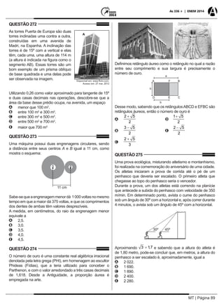 MT | Página 89
As 336 + | ENEM 2014
QUESTÃO 272
As torres Puerta de Europa são duas
torres inclinadas uma contra a outra,
construídas em uma avenida de
Madri, na Espanha. A inclinação das
torres é de 15º com a vertical e elas
têm, cada uma, uma altura de 114 m
(a altura é indicada na figura como o
segmento AB). Essas torres são um
bom exemplo de um prisma oblíquo
de base quadrada e uma delas pode
ser observada na imagem.
Utilizando 0,26 como valor aproximado para tangente de 15º
e duas casas decimais nas operações, descobre-se que a
área da base desse prédio ocupa, na avenida, um espaço
AA menor que 100 m2
.
BB entre 100 m2
e 300 m2
.
CC entre 300 m2
e 500 m2
.
DD entre 500 m2
e 700 m2
.
EE maior que 700 m2.
QUESTÃO 273
Uma máquina possui duas engrenagens circulares, sendo
a distância entre seus centros A e B igual a 11 cm, como
mostra o esquema:
Sabe-sequeaengrenagemmenordá 1000voltasnomesmo
tempo em que a maior dá 375 voltas, e que os comprimentos
dos dentes de ambas têm valores desprezíveis.
A medida, em centímetros, do raio da engrenagem menor
equivale a
AA 2,5.
BB 3,0.
CC 3,5.
DD 4,0.
EE 4,5.
QUESTÃO 274
O número de ouro é uma constante real algébrica irracional
denotada pela letra grega (PHI), em homenagem ao escultor
Phideas (Fídias), que a teria utilizado para conceber o
Parthenon, e com o valor arredondado a três casas decimais
de 1,618. Desde a Antiguidade, a proporção áurea é
empregada na arte.
Definimos retângulo áureo como o retângulo no qual a razão
entre seu comprimento e sua largura é precisamente o
número de ouro.
Desse modo, sabendo que os retângulosABCD e EFBC são
retângulos áureos, então o número de ouro é
AA 	 	
BB 	 	
CC
QUESTÃO 275
Uma prova ecológica, misturando atletismo e montanhismo,
foi realizada na comemoração do aniversário de uma cidade.
Os atletas iniciaram a prova de corrida até o pé de um
penhasco que deveria ser escalado. O primeiro atleta que
chegasse ao topo do penhasco seria o vencedor.
Durante a prova, um dos atletas está correndo na planície
que antecede a subida do penhasco com velocidade de 350
m/min. Em determinado ponto, avista o cume do penhasco
sob um ângulo de 30º com a horizontal e, após correr durante
4 minutos, o avista sob um ângulo de 45º com a horizontal.
Aproximando e sabendo que a altura do atleta é
de 1,80 metro, pode-se concluir que, em metros, a altura do
penhasco a ser escalado é, aproximadamente, igual a
AA 2 022.
BB 1 690.
CC 1 890.
DD 2 400.
EE 2 280.
 