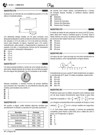 MT | Página 90
As 336 + | ENEM 2014
QUESTÃO 276
Aplanta de um cômodo de uma residência que tem 2,7 m de
altura é mostrada abaixo.
Um eletricista deseja instalar um fio para conectar uma
lâmpadalocalizadanocentrodotetodocômodoaointerruptor
(S), situado a 1,0 m do chão e a 1,0 m do canto do cômodo,
como está indicado na figura. Supondo que o fio subirá,
verticalmente, pela parede, e desprezando a espessura da
parede e do teto, o comprimento mínimo de fio necessário
para conectar o interruptor à lâmpada é
AA 2,0 m.
BB 2,5 m.
CC 2,7 m.
DD 3,0 m.
EE 3,6 m.
QUESTÃO 277
Um aluno precisa localizar o centro de uma moeda circular e,
para tanto, dispõe apenas de um lápis, de uma folha de papel,
de uma régua não graduada, de um compasso e da moeda.
Nessas condições, o número mínimo de pontos distintos
que precisam ser marcados na circunferência descrita pela
moeda, para localizar seu centro, é
AA 1.
BB 2.
CC 3.
DD 4.
EE 5.
QUESTÃO 278
No quadro a seguir, estão listadas algumas revoltas que
aconteceram no Brasil e o período em que elas ocorreram.
Revoltas Período
Guerra dos Mascates 1710 - 1712
Guerra dos Farrapos 1835 - 1845
Sabinada 1837 - 1838
Balaiada 1838 - 1841
Guerra de Canudos 1896 - 1897
De acordo com esses dados, considerando-se o tempo
de duração dessas revoltas, a mediana desses valores
representa
AA Balaiada.
BB Sabinada.
CC Guerra de Canudos.
DD Guerra dos Mascates.
EE Guerra dos Farrapos.
QUESTÃO 279
A média da idade de seis pessoas em anos é de 22,5 anos,
além disso tem moda e mediana igual a 19 anos. Qual a
idade máxima, em anos, da pessoa mais velha (valor inteiro)
se nenhuma tem idade menor que 14 anos?
AA 40 anos
BB 45 anos
CC 50 anos
DD 55 anos
EE 60 anos
QUESTÃO 280
Um disco de raio 1 gira ao longo de uma reta coordenada na
direção positiva, corno representado na figura abaixo.
Considerando-se que o ponto P está inicialmente na origem,
a coordenada de P, após 10 voltas completas, estará entre
AA 60 e 62.
BB 62 e 64.
CC 64 e 66.
DD 66 e 68.
EE 68 e 70.
QUESTÃO 281
Podemos supor que um atleta, enquanto corre, balança cada
um de seus braços ritmicamente (para frente e para trás)
segundo a equação y = ƒ(t) = , em que
y é o ângulo compreendido entre a posição do braço e o eixo
vertical e t é o tempo medido em segundos,
t ≥ 0. Com base nessa equação, o número de oscilações
completas (para frente e para trás) que o atleta faz com o
braço, em 6 segundos, é igual a
AA 6.
BB 7.
CC 8.
DD 9.
EE 10.
 