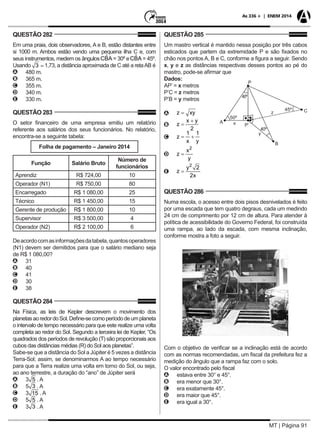 MT | Página 91
As 336 + | ENEM 2014
QUESTÃO 282
Em uma praia, dois observadores, A e B, estão distantes entre
si 1000 m. Ambos estão vendo uma pequena ilha C e, com
seus instrumentos, medem os ângulos = 30º e = 45º.
Usando 1,73, a distância aproximada de C até a retaAB é
AA 480 m.
BB 365 m.
CC 355 m.
DD 340 m.
EE 330 m.
QUESTÃO 283
O setor financeiro de uma empresa emitiu um relatório
referente aos salários dos seus funcionários. No relatório,
encontra-se a seguinte tabela:
Folha de pagamento – Janeiro 2014
Função Salário Bruto
Número de
funcionários
Aprendiz R$ 724,00 10
Operador (N1) R$ 750,00 80
Encarregado R$ 1 080,00 25
Técnico R$ 1 450,00 15
Gerente de produção R$ 1 800,00 10
Supervisor R$ 3 500,00 4
Operador (N2) R$ 2 100,00 6
Deacordocomasinformaçõesdatabela,quantosoperadores
(N1) devem ser demitidos para que o salário mediano seja
de R$ 1 080,00?
AA 31
BB 40
CC 41
DD 30
EE 38
QUESTÃO 284
Na Física, as leis de Kepler descrevem o movimento dos
planetasaoredordoSol.Define-secomoperíododeumplaneta
o intervalo de tempo necessário para que este realize uma volta
completa ao redor do Sol. Segundo a terceira lei de Kepler, “Os
quadrados dos períodos de revolução (T) são proporcionais aos
cubos das distâncias médias (R) do Sol aos planetas”.
Sabe-se que a distância do Sol a Júpiter é 5 vezes a distância
Terra-Sol; assim, se denominarmos A ao tempo necessário
para que a Terra realize uma volta em torno do Sol, ou seja,
ao ano terrestre, a duração do “ano” de Júpiter será
AA 3 . A
BB 5 . A
CC 3 . A
DD 5 . A
EE 3 . A
QUESTÃO 285
Um mastro vertical é mantido nessa posição por três cabos
esticados que partem da extremidade P e são fixados no
chão nos pontos A, B e C, conforme a figura a seguir. Sendo
x, y e z as distâncias respectivas desses pontos ao pé do
mastro, pode-se afirmar que
Dados:
AP’ = x metros
P’C = z metros
P’B = y metros
AA
BB
CC
DD
EE
QUESTÃO 286
Numa escola, o acesso entre dois pisos desnivelados é feito
por uma escada que tem quatro degraus, cada um medindo
24 cm de comprimento por 12 cm de altura. Para atender à
política de acessibilidade do Governo Federal, foi construída
uma rampa, ao lado da escada, com mesma inclinação,
conforme mostra a foto a seguir.
Com o objetivo de verificar se a inclinação está de acordo
com as normas recomendadas, um fiscal da prefeitura fez a
medição do ângulo que a rampa faz com o solo.
O valor encontrado pelo fiscal
AA estava entre 30° e 45°.
BB era menor que 30°.
CC era exatamente 45°.
DD era maior que 45°.
EE era igual a 30°.
 