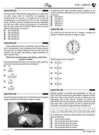 MT | Página 93
As 336 + | ENEM 2014
QUESTÃO 292
Ruth possui R$ 1 000 000,00 e deseja fazer um investimento
de parte desse valor na caderneta de poupança, ao
rendimento de 6% ao ano, e o restante em um fundo de
investimentos, ao rendimento de 7,5% ao ano. Ela deseja
dividir o dinheiro que será investido entre as duas aplicações
de modo que, após um ano, ela possa ter um rendimento
total de, pelo menos, R$ 72 000,00. Desse modo, ela deve
aplicar na poupança, no máximo,
AA R$ 100 000,00.
BB R$ 120 000,00.
CC R$ 150 000,00.
DD R$ 170 000,00.
EE R$ 200 000,00.
QUESTÃO 293
Nelson Mandela, primeiro presidente negro da África do
Sul, é considerado o mais importante líder da África Negra.
Foi ganhador do Prêmio Nobel da Paz de 1993, além de
intitulado “pai da pátria” da moderna nação sul-africana. É
dele a célebre frase:
“Você não é amado porque você é bom, você é bom
porque é amado.”
Quantassequênciasdefrases,comsentidoounão,podemos
formar com as palavras da frase em destaque?
AA 14!
BB
14
3 4 2
!
! ! !
CC
14
3 4 2
2 3
!
! ! !( ) ( )
DD
14
4 2
2
!
! !( )
EE
14
3 4 2
3
!
! ! !( )
QUESTÃO 294
Apiscina da casa de Suyanne tem o formato de um hexágono
regular, conforme representado na figura a seguir.
Reprodução
A distância entre lados paralelos desse hexágono é 25
metros. Assinale a alternativa que mais se aproxima da área
da piscina.
AA 508,356 m2
BB 512,345 m2
CC 524,007 m2
DD 536,228 m2
EE 540,625 m2
QUESTÃO 295
Um metrô saiu do terminal às 6h e chegou à estação de
destino no horário marcado no relógio a seguir.
Quanto tempo durou a viagem?
AA 55
7
13
min
BB 55
5
11
min
CC 55
5
13
min
DD 54
3
11
min
EE 54
2
11
min
QUESTÃO 296
Robério recebeu um prêmio por assiduidade no valor de
R$ 10 000,00 da empresa em que trabalha. Resolveu investir
todo esse valor à taxa de 20% ao ano no regime de juros
compostos. Seu amigo Ademar recebeu um prêmio de
R$ 5 000,00 da mesma empresa e também resolveu investir
todo esse valor à taxa de 68% ao ano no regime de juros
compostos. Considere a seguinte tabela de logaritmos:
X 1 2 3 4 5 6 7 8 9
Log x 0 0,30 0,48 0,60 0,70 0,78 0,85 0,90 0,96
Em relação aos montantes obtidos pelos dois investidores,
pode-se dizer que
AA nunca vão se igualar.
BB irão se igualar após 22,5 meses.
CC irão se igualar após 23 meses.
DD irão se igualar após 23,5 meses.
EE irão se igualar após 24 meses.
 