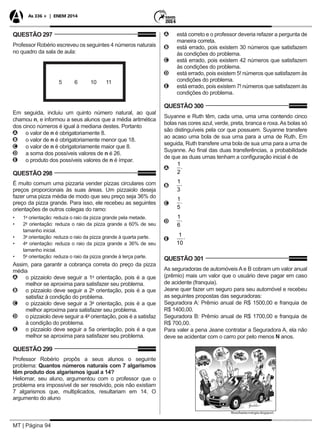 MT | Página 94
As 336 + | ENEM 2014
QUESTÃO 297
Professor Robério escreveu os seguintes 4 números naturais
no quadro da sala de aula:
5 6 10 11
Em seguida, incluiu um quinto número natural, ao qual
chamou n, e informou a seus alunos que a média aritmética
dos cinco números é igual à mediana destes. Portanto
AA o valor de n é obrigatoriamente 8.
BB o valor de n é obrigatoriamente menor que 18.
CC o valor de n é obrigatoriamente maior que 8.
DD a soma dos possíveis valores de n é 26.
EE o produto dos possíveis valores de n é ímpar.
QUESTÃO 298
É muito comum uma pizzaria vender pizzas circulares com
preços proporcionais às suas áreas. Um pizzaiolo deseja
fazer uma pizza média de modo que seu preço seja 36% do
preço da pizza grande. Para isso, ele recebeu as seguintes
orientações de outros colegas do ramo:
•	 1a
orientação: reduza o raio da pizza grande pela metade.
•	 2a
orientação: reduza o raio da pizza grande a 60% de seu
tamanho inicial.
•	 3a
orientação: reduza o raio da pizza grande à quarta parte.
•	 4a
orientação: reduza o raio da pizza grande a 36% de seu
tamanho inicial.
•	 5a
orientação: reduza o raio da pizza grande à terça parte.
Assim, para garantir a cobrança correta do preço da pizza
média
AA o pizzaiolo deve seguir a 1a
orientação, pois é a que
melhor se aproxima para satisfazer seu problema.
BB o pizzaiolo deve seguir a 2a
orientação, pois é a que
satisfaz à condição do problema.
CC o pizzaiolo deve seguir a 3a
orientação, pois é a que
melhor aproxima para satisfazer seu problema.
DD o pizzaiolo deve seguir a 4a
orientação, pois é a satisfaz
à condição do problema.
EE o pizzaiolo deve seguir a 5a orientação, pois é a que
melhor se aproxima para satisfazer seu problema.
QUESTÃO 299
Professor Robério propôs a seus alunos o seguinte
problema: Quantos números naturais com 7 algarismos
têm produto dos algarismos igual a 14?
Heliomar, seu aluno, argumentou com o professor que o
problema era impossível de ser resolvido, pois não existiam
7 algarismos que, multiplicados, resultariam em 14. O
argumento do aluno
AA está correto e o professor deveria refazer a pergunta de
maneira correta.
BB está errado, pois existem 30 números que satisfazem
às condições do problema.
CC está errado, pois existem 42 números que satisfazem
às condições do problema.
DD está errado, pois existem 5! números que satisfazem às
condições do problema.
EE está errado, pois existem 7! números que satisfazem às
condições do problema.
QUESTÃO 300
Suyanne e Ruth têm, cada uma, uma urna contendo cinco
bolas nas cores azul, verde, preta, branca e roxa.As bolas só
são distinguíveis pela cor que possuem. Suyanne transfere
ao acaso uma bola de sua urna para a urna de Ruth. Em
seguida, Ruth transfere uma bola de sua urna para a urna de
Suyanne. Ao final das duas transferências, a probabilidade
de que as duas urnas tenham a configuração inicial é de
AA
1
2
.
BB
1
3
.
CC
1
5
.
DD
1
6
.
EE
1
10
.
QUESTÃO 301
As seguradoras de automóveis A e B cobram um valor anual
(prêmio) mais um valor que o usuário deve pagar em caso
de acidente (franquia).
Jeane quer fazer um seguro para seu automóvel e recebeu
as seguintes propostas das seguradoras:
Seguradora A: Prêmio anual de R$ 1500,00 e franquia de
R$ 1400,00.
Seguradora B: Prêmio anual de R$ 1700,00 e franquia de
R$ 700,00.
Para valer a pena Jeane contratar a Seguradora A, ela não
deve se acidentar com o carro por pelo menos N anos.
 