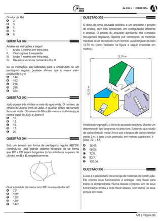 MT | Página 95
As 336 + | ENEM 2014
O valor de N é
AA 2.
BB 3.
CC 4.
DD 5.
EE 6.
QUESTÃO 302
Analise as instruções a seguir:
I.	 Andar 4 metros em linha reta.
II.	 Virar x graus à esquerda.
III.	 Andar 4 metros em linha reta.
IV.	 Repetir y vezes os comandos II e III.
Se as instruções são utilizadas para a construção de um
pentágono regular, pode-se afirmar que o menor valor
positivo de x.y é
AA 144.
BB 162.
CC 216.
DD 288.
EE 324.
QUESTÃO 303
João possui três irmãos a mais do que irmãs. O número de
irmãos de Joana, irmã de João, é igual ao dobro do número
de suas irmãs. O número de filhos (homens e mulheres) que
possui o pai de João e Joana é
AA 10. 	
BB 13.
CC 16.
DD 17.
EE 20.
QUESTÃO 304
Sob um terreno em forma de pentágono regular ABCDE
construiu-se uma grande cisterna cilíndrica de tal forma
que BC e ED sejam tangentes à circunferência superior do
cilindro em B e E, respectivamente.
Qual a medida do menor arco BE na circunferência?
AA 72º
BB 108º
CC 120º
DD 135º
EE 144º
QUESTÃO 305
O dono de uma pousada solicitou a um arquiteto o projeto
de chalés, com três ambientes, em configuração diferente
e atrativa. O projeto do arquiteto apresenta três cômodos
hexagonais regulares, ligados por corredores de mesmas
medidas a ser construído num terreno quadrangular de lado
12,70 m, como indicado na figura a seguir (medidas em
metros).
Analisando o projeto, o dono da pousada resolveu plantar um
determinado tipo de grama na área livre. Sabendo que o lado
de cada cômodo mede 3 m e que a largura de cada corredor
mede 2 m, a área a ser gramada, em metros quadrados, é
AA 36,45.
BB 68,59.
CC 72,9.
DD 92,7.
EE 105,04.
QUESTÃO 306
Lucaséoproprietáriodeumalojademateriaisdeconstrução.
Ele orienta seus funcionários a entregar nota fiscal para
todos os compradores. Numa dessas compras, um de seus
funcionários emitiu a nota fiscal abaixo, com todos os seus
preços em reais.
 