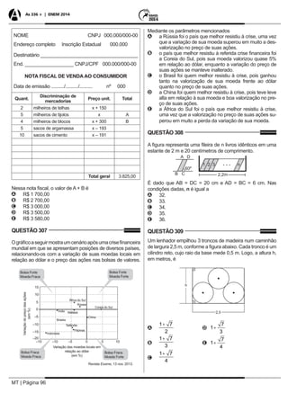 MT | Página 96
As 336 + | ENEM 2014
NOME CNPJ 000.000/000-00
Endereço completo Inscrição Estadual 000.000
Destinatário ____________________________________
End. __________________ CNPJ/CPF 000.000/000-00
NOTA FISCAL DE VENDA AO CONSUMIDOR
Data de emissão ........../........../.......... nº 000
Quant.
Discriminação de
mercadorias
Preço unit. Total
2 milheiros de telhas x + 150
5 milheiros de tijolos x A
4 milheiros de blocos x + 300 B
5 sacos de argamassa x – 193
10 sacos de cimento x – 191
Total geral 3.825,00
Nessa nota fiscal, o valor de A + B é
AA R$ 1 700,00
BB R$ 2 700,00
CC R$ 3 000,00
DD R$ 3 500,00
EE R$ 3 580,00
QUESTÃO 307
Ográficoaseguirmostraumcenárioapósumacrisefinanceira
mundial em que se apresentam posições de diversos países,
relacionando-os com a variação de suas moedas locais em
relação ao dólar e o preço das ações nas bolsas de valores.
15
10
5
0
–5
Variaçãodopreçodasações
(em%)
Variação das moedas locais em
relação ao dólar
(em %)
–10
–10 –5 0 5 10
–15
–15
–20
Bolsa Forte
Moeda Fraca
Bolsa Fraca
Moeda Fraca
Bolsa Fraca
Moeda Forte
Bolsa Forte
Moeda Forte
Revista Exame, 13 nov. 2013.
Indonésia
Brasil
Tailândia
Filipinas
Índia Malásia
Rússia
África do Sul
Coreia do Sul
China
Mediante os parâmetros mencionados
AA a Rússia foi o país que melhor resistiu à crise, uma vez
que a variação de sua moeda superou em muito a des-
valorização no preço de suas ações.
BB o país que melhor resistiu à referida crise financeira foi
a Coreia do Sul, pois sua moeda valorizou quase 5%
em relação ao dólar, enquanto a variação do preço de
suas ações se manteve inalterado.
CC o Brasil foi quem melhor resistiu à crise, pois ganhou
tanto na valorização de sua moeda frente ao dólar
quanto no preço de suas ações.
DD a China foi quem melhor resistiu à crise, pois teve leve
alta em relação à sua moeda e boa valorização no pre-
ço de suas ações.
EE a África do Sul foi o país que melhor resistiu à crise,
uma vez que a valorização no preço de suas ações su-
perou em muito a perda da variação de sua moeda.
QUESTÃO 308
A figura representa uma fileira de n livros idênticos em uma
estante de 2 m e 20 centímetros de comprimento.
É dado que AB = DC = 20 cm e AD = BC = 6 cm. Nas
condições dadas, n é igual a
AA 32.
BB 33.
CC 34.
DD 35.
EE 36.
QUESTÃO 309
Um lenhador empilhou 3 troncos de madeira num caminhão
de largura 2,5 m, conforme a figura abaixo. Cada tronco é um
cilindro reto, cujo raio da base mede 0,5 m. Logo, a altura h,
em metros, é
AA 		 D
BB 		 E
CC
 