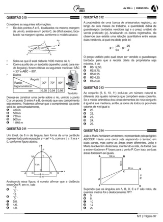 MT | Página 97
As 336 + | ENEM 2014
QUESTÃO 310
Considere as seguintes informações:
•	 De dois pontos A e B, localizados na mesma margem
de um rio, avista-se um ponto C, de difícil acesso, loca-
lizado na margem oposta, conforme o modelo abaixo:
•	 Sabe-se que B está distante 1000 metros de A;
•	 Com o auxílio de um teodolito (aparelho usado para me-
dir ângulos), foram obtidas as seguintes medidas: BÂC
= 30º e .			
•	 Dados				
Ângulo
Razão
trigonométrica
30º 70º 80º
sen 0,50 0,94 0,98
Deseja-se construir uma ponte sobre o rio, unindo o ponto
C a um ponto D entre A e B, de modo que seu comprimento
seja mínimo. Podemos afirmar que o comprimento da ponte
será de, aproximadamente,
AA 480 m
BB 520 m
CC 730 m
DD 960 m
EE 1 040 m
QUESTÃO 311
Um túnel, de 8 m de largura, tem forma de uma parábola
representada pela equação y = ax2
+ b, com a e b ∈  e a <
0, conforme figura abaixo.
Analisando essa figura, é correto afirmar que a distância
entre O e P, em m, vale
AA .
BB .
CC 5,0.
DD 4,6.
EE 4,0.
QUESTÃO 312
A proprietária de uma banca de artesanatos registrou, ao
longo de dois meses de trabalho, a quantidade diária de
guardanapos bordados vendidos (g) e o preço unitário de
venda praticado (p). Analisando os dados registrados, ela
observou que existia uma relação quantitativa entre essas
duas variáveis, a qual era dada pela lei:
O preço unitário pelo qual deve ser vendido o guardanapo
bordado, para que a receita diária da proprietária seja
máxima, é de
AA R$ 12,50.
BB R$ 9,75.
CC R$ 6,25.
DD R$ 4,25.
EE R$ 2,00.
QUESTÃO 313
Ao conjunto {5, 6, 10, 11} inclui-se um número natural n,
diferente dos quatro números que compõem esse conjunto.
Se a média aritmética dos cinco elementos do novo conjunto
é igual à sua mediana, então, a soma de todos os possíveis
valores de n é igual a
AA 20.
BB 22.
CC 23.
DD 24.
EE 26.
QUESTÃO 314
JoãoeMariaherdaramumterreno,representadopelopolígono
ABCDEF. Havia uma cerca reta separando o terreno em
duas partes, mas como as áreas eram diferentes, João e
Maria resolveram deslocá-la, mantendo-a reta, de forma que
a extremidade em F fosse para o ponto P. Com isso, as duas
áreas tornaram-se iguais.
Supondo que os ângulos em A, B, D, E e F são retos, de
quantos metros foi o deslocamento FP?
AA 5
BB 8
CC 10
DD 12
EE 20
 