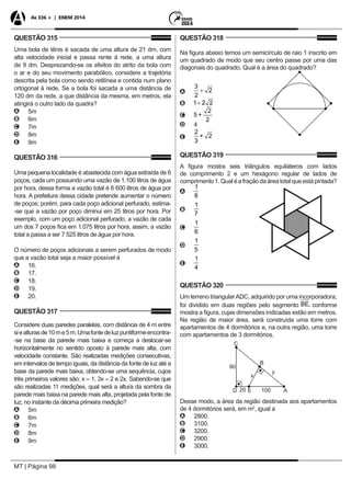 MT | Página 98
As 336 + | ENEM 2014
QUESTÃO 315
Uma bola de tênis é sacada de uma altura de 21 dm, com
alta velocidade inicial e passa rente à rede, a uma altura
de 9 dm. Desprezando-se os efeitos do atrito da bola com
o ar e do seu movimento parabólico, considere a trajetória
descrita pela bola como sendo retilínea e contida num plano
ortogonal à rede. Se a bola foi sacada a uma distância de
120 dm da rede, a que distância da mesma, em metros, ela
atingirá o outro lado da quadra?
AA 5m
BB 6m
CC 7m
DD 8m
EE 9m
QUESTÃO 316
Uma pequena localidade é abastecida com água extraída de 6
poços, cada um possuindo uma vazão de 1.100 litros de água
por hora, dessa forma a vazão total é 6 600 litros de água por
hora. A prefeitura dessa cidade pretende aumentar o número
de poços; porém, para cada poço adicional perfurado, estima-
-se que a vazão por poço diminui em 25 litros por hora. Por
exemplo, com um poço adicional perfurado, a vazão de cada
um dos 7 poços fica em 1.075 litros por hora, assim, a vazão
total a passa a ser 7 525 litros de água por hora.
O número de poços adicionais a serem perfurados de modo
que a vazão total seja a maior possível é
AA 16.
BB 17.
CC 18.
DD 19.
EE 20.
QUESTÃO 317
Considere duas paredes paralelas, com distância de 4 m entre
siealturasde10me5m.Umafontedeluzpuntiformeencontra-
-se na base da parede mais baixa e começa a deslocar-se
horizontalmente no sentido oposto à parede mais alta, com
velocidade constante. São realizadas medições consecutivas,
em intervalos de tempo iguais, da distância da fonte de luz até a
base da parede mais baixa, obtendo-se uma sequência, cujos
três primeiros valores são: x – 1, 3x – 2 e 2x. Sabendo-se que
são realizadas 11 medições, qual será a altura da sombra da
parede mais baixa na parede mais alta, projetada pela fonte de
luz, no instante da décima primeira medição?
AA 5m
BB 6m
CC 7m
DD 8m
EE 9m
QUESTÃO 318
Na figura abaixo temos um semicírculo de raio 1 inscrito em
um quadrado de modo que seu centro passe por uma das
diagonais do quadrado. Qual é a área do quadrado?
AA
BB
CC
DD 4
EE
QUESTÃO 319
A figura mostra seis triângulos equiláteros com lados
de comprimento 2 e um hexágono regular de lados de
comprimento1.Qualéafraçãodaáreatotalqueestápintada?
AA
BB
CC
DD
EE
QUESTÃO 320
Um terreno triangularADC, adquirido por uma incorporadora,
foi dividido em duas regiões pelo segmento conforme
mostra a figura, cujas dimensões indicadas estão em metros.
Na região de maior área, será construída uma torre com
apartamentos de 4 dormitórios e, na outra região, uma torre
com apartamentos de 3 dormitórios.
Desse modo, a área da região destinada aos apartamentos
de 4 dormitórios será, em m2
, igual a
AA 2800.
BB 3100.
CC 3200.
DD 2900.
EE 3000.
 