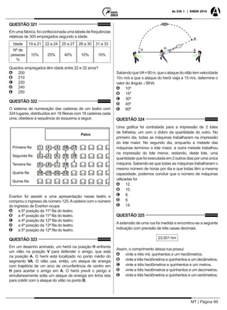 MT | Página 99
As 336 + | ENEM 2014
QUESTÃO 321
Em uma fábrica, foi confeccionada uma tabela de frequências
relativas de 300 empregados segundo a idade.
Idade 19 a 21 22 a 24 25 a 27 28 a 30 31 a 33
Nº de
pessoas
%
15% 25% 40% 10% 10%
Quantos empregados têm idade entre 22 e 32 anos?
AA 200
BB 210
CC 220
DD 240
EE 250
QUESTÃO 322
O sistema de numeração das cadeiras de um teatro com
324 lugares, distribuídos em 18 fileiras com 18 cadeiras cada
uma, obedece à sequência do esquema a seguir.
Everton foi assistir a uma apresentação nesse teatro e
comprou o ingresso de número 125.Acadeira com o número
do ingresso de Everton ocupa
AA a 5ª posição da 11ª fila do teatro.
BB a 4ª posição da 11ª fila do teatro.
CC a 4ª posição da 12ª fila do teatro.
DD a 4ª posição da 13ª fila do teatro.
EE a 5ª posição da 12ª fila do teatro.
QUESTÃO 323
Em um desenho animado, um herói na posição H enfrenta
um vilão na posição V para defender o amigo, que está
na posição A. O herói está localizado no ponto médio do
segmento VA. O vilão usa, então, um ataque de energia
com trajetória de um arco de circunferência de centro em
H para acertar o amigo em A. O herói prevê o perigo e
simultaneamente solta um ataque de energia em linha reta
para colidir com o ataque do vilão no ponto B.
SabendoqueVA=60m,queoataquedovilãotemvelocidade
10π m/s e que o ataque do herói viaja a 15 m/s, determine o
valor do ângulo ∠BHA.
AA 10º
BB 15º
CC 30º
DD 45º
EE 60º
QUESTÃO 324
Uma gráfica foi contratada para a impressão de 2 lotes
de folhetos, um com o dobro da quantidade do outro. No
primeiro dia, todas as máquinas trabalharam na impressão
do lote maior. No segundo dia, enquanto a metade das
máquinas terminou o lote maior, a outra metade trabalhou
na impressão do lote menor, restando, deste lote, uma
quantidade que foi executada em 2 outros dias por uma única
máquina. Sabendo-se que todas as máquinas trabalharam o
mesmo número de horas por dia e que todas têm a mesma
capacidade, podemos concluir que o número de máquinas
utilizadas foi
AA 12.
BB 10.
CC 8.
DD 6.
EE 14.
QUESTÃO 325
A extensão de uma rua foi medida e encontrou-se a seguinte
indicação com precisão de três casas decimais.
23,501 hm
Assim, o comprimento dessa rua possui
AA vinte e três mil, quinhentos e um hectômetros.
BB vinte e três hectômetros e quinhentos e um decâmetros.
CC vinte e três hectômetros e quinhentos e um metros.
DD vinte e três hectômetros e quinhentos e um decímetros.
EE vinte e três hectômetros e quinhentos e um centímetros.
 
