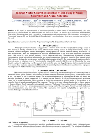 International Journal of Modern Engineering Research (IJMER)
www.ijmer.com Vol.3, Issue.4, Jul - Aug. 2013 pp-1980-1987 ISSN: 2249-6645
www.ijmer.com 1980 | Page
C. Mohan Krishna M. Tech1
, G. Meerimatha M.Tech2
, U. Kamal Kumar M. Tech3
1
Assistant Professor, EEE Department SVIT Engineering College ANANTAPUR
2
Associate Professor, EEE Department SRIT Engineering College ANANTAPUR.
3
Assistant Professor SRIT Engineering College ANANTAPUR.
Abstract: In this paper, an implementation of intelligent controller for speed control of an induction motor (IM) using
indirect vector control method has been developed and analyzed in detail. The indirect vector controlled induction motor
drive involve decoupling of the stator current in to torque and flux producing components. The comparative performance of
Proportional integral (PI) and Artificial Neural Networks (NN). control techniques have been presented and analyzed in
this work.
Keywords: indirect vector controller (IVC), Proportional integral (PI), Artificial Neural Networks (NN).
I. INTRODUCTION
A three-phase induction motor is a singly excited a.c machine in the sense that is supplied from a single source. Its
stator winding is directly connected to a.c source, whereas stator winding receives its energy from stator by means of
induction. Balanced three phase currents in three phase windings produce at constant amplitude rotating m.m.f wave. The
stator produced m.m.f wave and rotor produced m.m.f wave, both rotate in the air gap in the same direction at synchronous
speed. These two m.m.f wave are thus stationary [1] with respect to each other, consequently the development of steady
electromagnetic torque is possible at all speeds but not at synchronous speed. The vector control or ﬁeld oriented control
(FOC) theory is the base of a special control method for induction motor drives [2]. The most commonly used controller for
the speed control of Induction motor is Proportional plus Integral (PI) controller [1]. However, the PI controller has some
demerits such as: the high starting overshoot, sensitivity to controller gains and sluggish response due to sudden disturbance.
To overcome these problems, replacement of PI controller by an intelligent controller based on neural networks is proposed
and compared with the PI controller using simulation results
II. PI CONTROLLER BACKGROUND
A PI controller responds to an error signal in a closed control loop and attempts to adjust the controlled quantity to
achieve the desired system response. The controlled parameter can be any measurable system quantity such as speed, torque,
or flux. The benefit of the PI controller is that it can be adjusted empirically by adjusting one or more gain values and
observing the change in system response[4]. It is assumed that the controller is executed frequently enough so that the
system can be properly controlled. The error signal is formed by subtracting the desired setting of the parameter to be
controlled from the actual measured value of that parameter. The sign of the error indicates the direction of change required
by the control input Result is a small remaining steady state error. The Integral (I) term of the controller is used to eliminate
small steady state errors. The I term calculates a continuous running total of the error signal. Therefore, a small steady state
error accumulates into a large error value over time. This accumulated error signal is multiplied by an I gain factor and
becomes the I output term of the PI controller.
Fig-2.1 PI BASED CONTROLLER
2.1.1 Tuning of pi controllers
Proportional-integral (PI) controllers have been introduced in process control industries. Hence various techniques
using PI controllers to achieve certain performance index for system response are presented[5] . The technique to be adapted
Indirect Vector Control of Induction Motor Using Pi Speed
Controller and Neural Networks
 