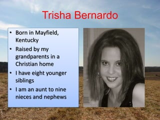 Trisha Bernardo
• Born in Mayfield,
  Kentucky
• Raised by my
  grandparents in a
  Christian home
• I have eight younger
  siblings
• I am an aunt to nine
  nieces and nephews
 