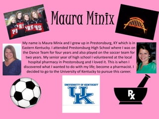 My name is Maura Minix and I grew up in Prestonsburg, KY which is in
Eastern Kentucky. I attended Prestonsburg High School where I was on
the Dance Team for four years and also played on the soccer team for
  two years. My senior year of high school I volunteered at the local
    hospital pharmacy in Prestonsburg and I loved it. This is when I
 discovered what I wanted to do with my life; become a pharmacist. I
   decided to go to the University of Kentucky to pursue this career.
 