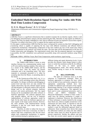 B. H. K. Bhagat Kumar et al. Int. Journal of Engineering Research and Application www.ijera.com
Vol. 3, Issue 5, Sep-Oct 2013, pp.252-256
www.ijera.com 252 | P a g e
Embedded Multi-Resolution Signal Tracing For Amba Ahb With
Real Time Lossless Compression
B. H. K. Bhagat Kumar1
, B. S. S.Vidya2
(Department of Electronics and Communication Engineering Pragati Engineering College, JNTUK(A. P.),
INDIA)
ABSTRACT
AHB Bus Tracer is a significant infrastructure that is needed to monitor the on chip-bus signals, which is vital
for debugging and performance analysis and also optimizing the SOC. Basically on chip signals are difficult to
observe since they are deeply embedded in a SoC and no sufficient I/O pins are required to access those signals.
Therefore, we embed a bus tracer in SoC to capture the bus signals and store them.
In this paper a multiresolution AHB On-Chip bus tracer is proposed for system-on-chip (SoC) debugging and
monitoring which is capable of capturing the bus trace with different resolutions and efficient built-in
compression mechanisms. Subsequently compression of the trace without any loss of the actual trace which
when reconstructed at the analyzer will remain the same. The trace data will be decompressed on the host for
further observation and debugging. The experimental results show that the proposed approach was designed
successfully; the RTL simulations were performed successfully along with successful synthesis using Xilinx
ISE.
Keywords: AMBA, AHB Bus Tracer, Real Time Compression, multi-resolution, signal tracing.
I. INTRODUCTION
The AMBA-AHB defines a point to point
interface between two communicating entities such
as IP cores and bus interface modules. One entity acts
as a master of the AMBA-AHB instance, and the
other as a slave. Only the master can present
commands and is the controlling entity. The slave
responds to commands presented to it, either by
accepting data from the Master, or presenting data to
the master.
In the System-on-a-Chip (SoC) era, it is a
challenge to verify and debug system chip efficiently
and rapidly. For design verification and debugging at
system level and chip level, not only external I/O
signals observation, but also internal signals tracing
can help designer to efficiently analyze and verify the
design such as the software program, hardware
protocol, and system performance. SoC bus signal
tracing can be accomplished with either software or
hardware approaches. The software approach trace
only program address, and the cost of hardware
implementation of software approaches would be
high. On the other hand, the hardware approach can
trace signals at the target system directly. However,
the main problem with hardware-based tracing
techniques is that the cycle based traces size is
usually extremely large.
Therefore, in order to reduce the trace size
the compression of the trace is necessary. In order to
achieve high trace compression ratio the bus tracer
adopts trace compression mechanisms. It supports
multi resolution tracing by capturing traces at
different timing and signal abstraction levels. It also
provides the dynamic mode change feature to allow
users to switch the resolution on-the-fly for different
portions of the trace to match specific
debugging/analysis needs. This feature provides a
more flexible tracing to focus on the interesting
points.
II. RELATEDWORK
The spirit of a hardware tracer is its data
reduction or Compression technique. There are
hardware approaches to compress the trace, which
can be divided in lossy and lossless categories. Some
appropriate compressing methods have been
available for different types and parts of bus signals.
Branch/target filtering is one common technique for
program address compression. This approach has
been used in some commercial processors, such as
TriCore and ARM’s Embedded Trace
Macrocell.Thehardware overhead of these works is
small since the filtering mechanism is simple to
implement in hardware. However, the effectiveness
of these techniques is mainly limited by the average
basic block size, which is roughly around four or five
instructions per basic block, as reported in and for
data address and value tracing, the most popular
method is used the differential approach based on
subtraction. Some researches have shown that using
the differential method can reduce the data address
and data values traces by about 40 percent and 14
percent respectively. Besides the address and data
bus, there are several control signals on system bus
RESEARCH ARTICLE OPEN ACCESS
 