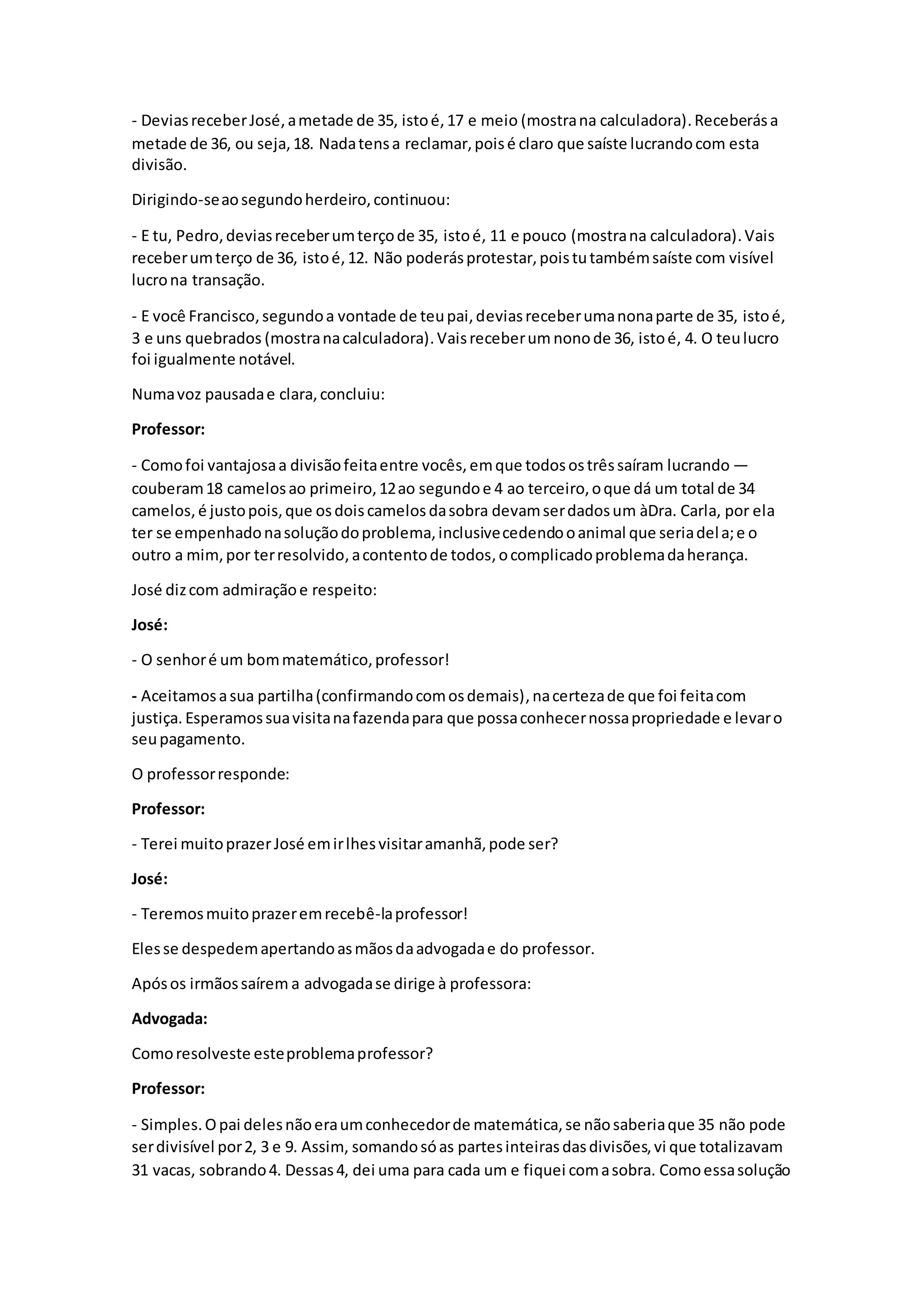 - DeviasreceberJosé,ametade de 35, istoé,17 e meio (mostrana calculadora).Receberása
metade de 36, ou seja,18. Nadatensa reclamar,poisé claro que saíste lucrandocom esta
divisão.
Dirigindo-seaosegundoherdeiro,continuou:
- E tu, Pedro,deviasreceberumterçode 35, istoé, 11 e pouco (mostrana calculadora).Vais
receberumterço de 36, istoé,12. Não poderásprotestar,poistutambémsaíste com visível
lucrona transação.
- E você Francisco,segundoa vontade de teupai,deviasreceberumanonaparte de 35, istoé,
3 e uns quebrados (mostranacalculadora).Vaisreceberum nonode 36, istoé, 4. O teulucro
foi igualmente notável.
Numavoz pausadae clara,concluiu:
Professor:
- Comofoi vantajosaa divisãofeitaentre vocês, emque todosostrêssaíram lucrando —
couberam18 camelosao primeiro,12ao segundoe 4 ao terceiro,oque dá um total de 34
camelos, é justopois,que osdoiscamelosdasobra devamserdadosum àDra. Carla, por ela
ter se empenhadonasoluçãodoproblema,inclusivecedendooanimal que seriadela;e o
outro a mim,por terresolvido, acontentode todos,ocomplicadoproblemadaherança.
José dizcom admiraçãoe respeito:
José:
- O senhoré um bommatemático,professor!
- Aceitamosasua partilha(confirmandocomosdemais),nacertezade que foi feitacom
justiça. Esperamossuavisitanafazendapara que possaconhecernossapropriedade e levaro
seupagamento.
O professorresponde:
Professor:
- Terei muitoprazerJosé emirlhesvisitaramanhã,pode ser?
José:
- Teremosmuitoprazeremrecebê-laprofessor!
Elesse despedemapertandoasmãosdaadvogadae do professor.
Apósos irmãossaírem a advogadase dirige à professora:
Advogada:
Comoresolveste esteproblemaprofessor?
Professor:
- Simples.Opai delesnãoeraumconhecedorde matemática,se nãosaberiaque 35 não pode
serdivisível por2, 3 e 9. Assim, somandosóas partesinteirasdasdivisões,vi que totalizavam
31 vacas, sobrando4. Dessas4, dei uma para cada um e fiquei comasobra. Comoessasolução
 